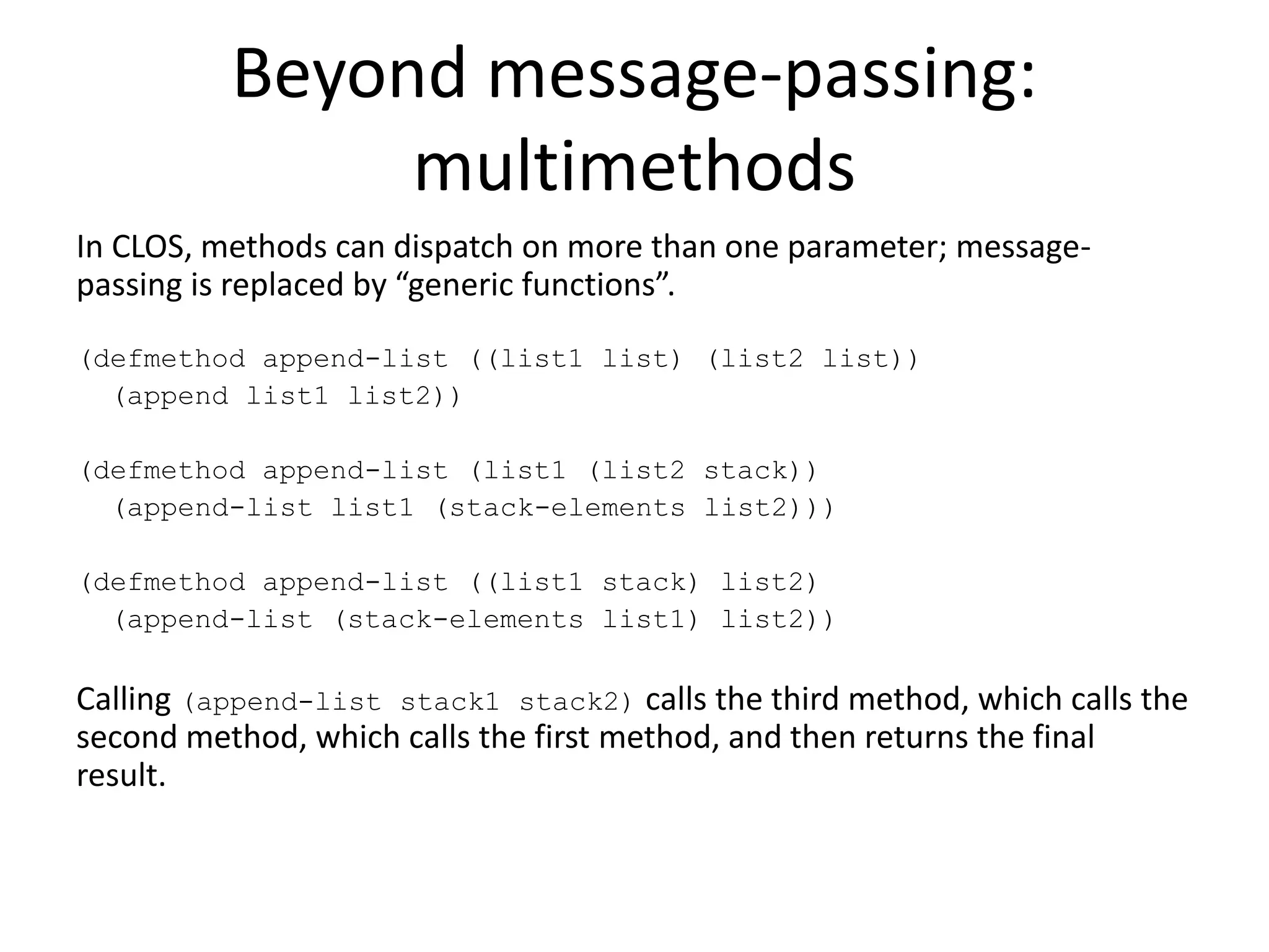 Beyond message-passing:
multimethods
In CLOS, methods can dispatch on more than one parameter; message-
passing is replaced by “generic functions”.
(defmethod append-list ((list1 list) (list2 list))
(append list1 list2))
(defmethod append-list (list1 (list2 stack))
(append-list list1 (stack-elements list2)))
(defmethod append-list ((list1 stack) list2)
(append-list (stack-elements list1) list2))
Calling (append-list stack1 stack2) calls the third method, which calls the
second method, which calls the first method, and then returns the final
result.
 