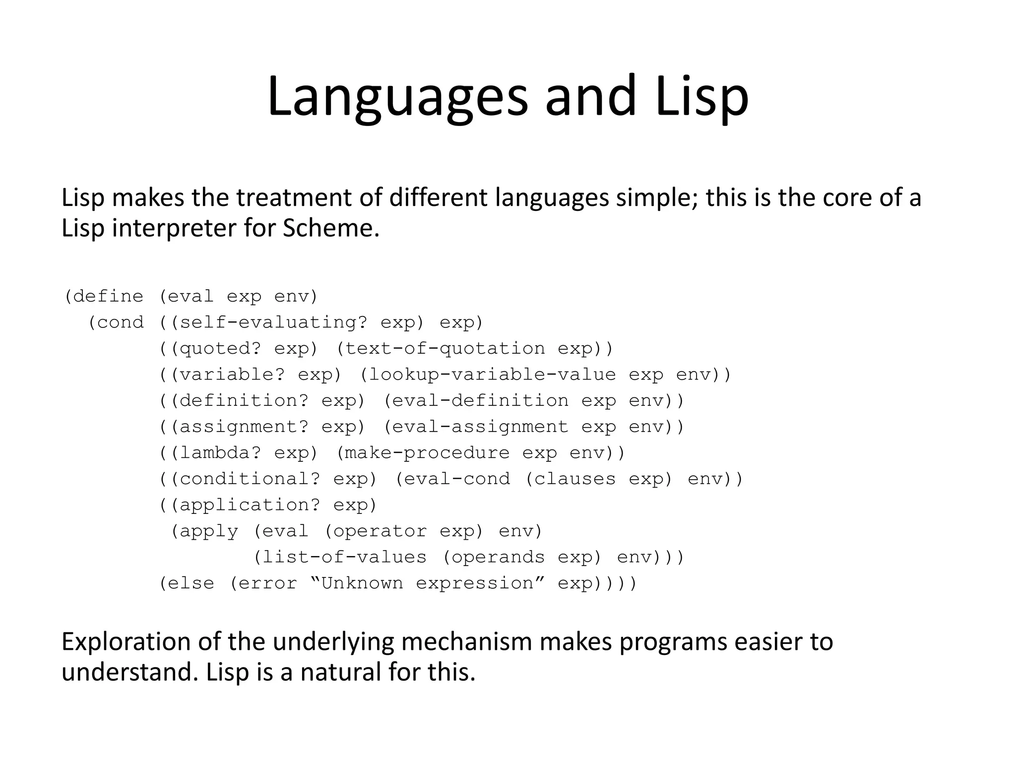 Languages and Lisp
Lisp makes the treatment of different languages simple; this is the core of a
Lisp interpreter for Scheme.
(define (eval exp env)
(cond ((self-evaluating? exp) exp)
((quoted? exp) (text-of-quotation exp))
((variable? exp) (lookup-variable-value exp env))
((definition? exp) (eval-definition exp env))
((assignment? exp) (eval-assignment exp env))
((lambda? exp) (make-procedure exp env))
((conditional? exp) (eval-cond (clauses exp) env))
((application? exp)
(apply (eval (operator exp) env)
(list-of-values (operands exp) env)))
(else (error “Unknown expression” exp))))
Exploration of the underlying mechanism makes programs easier to
understand. Lisp is a natural for this.
 