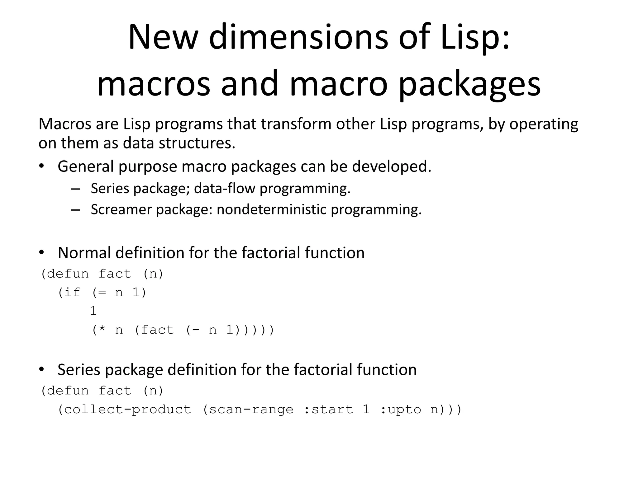New dimensions of Lisp:
macros and macro packages
Macros are Lisp programs that transform other Lisp programs, by operating
on them as data structures.
• General purpose macro packages can be developed.
– Series package; data-flow programming.
– Screamer package: nondeterministic programming.
• Normal definition for the factorial function
(defun fact (n)
(if (= n 1)
1
(* n (fact (- n 1)))))
• Series package definition for the factorial function
(defun fact (n)
(collect-product (scan-range :start 1 :upto n)))
 