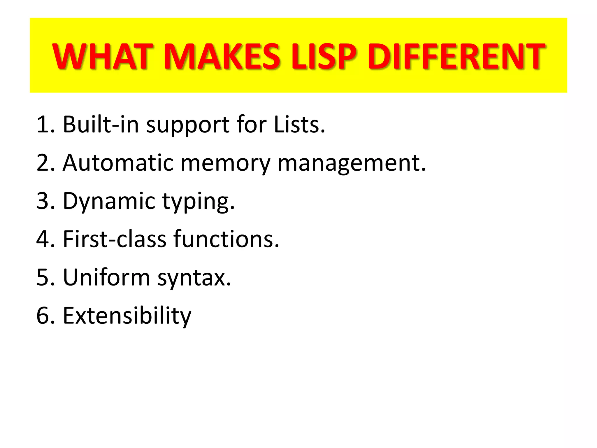 WHAT MAKES LISP DIFFERENT
1. Built-in support for Lists.
2. Automatic memory management.
3. Dynamic typing.
4. First-class functions.
5. Uniform syntax.
6. Extensibility
 