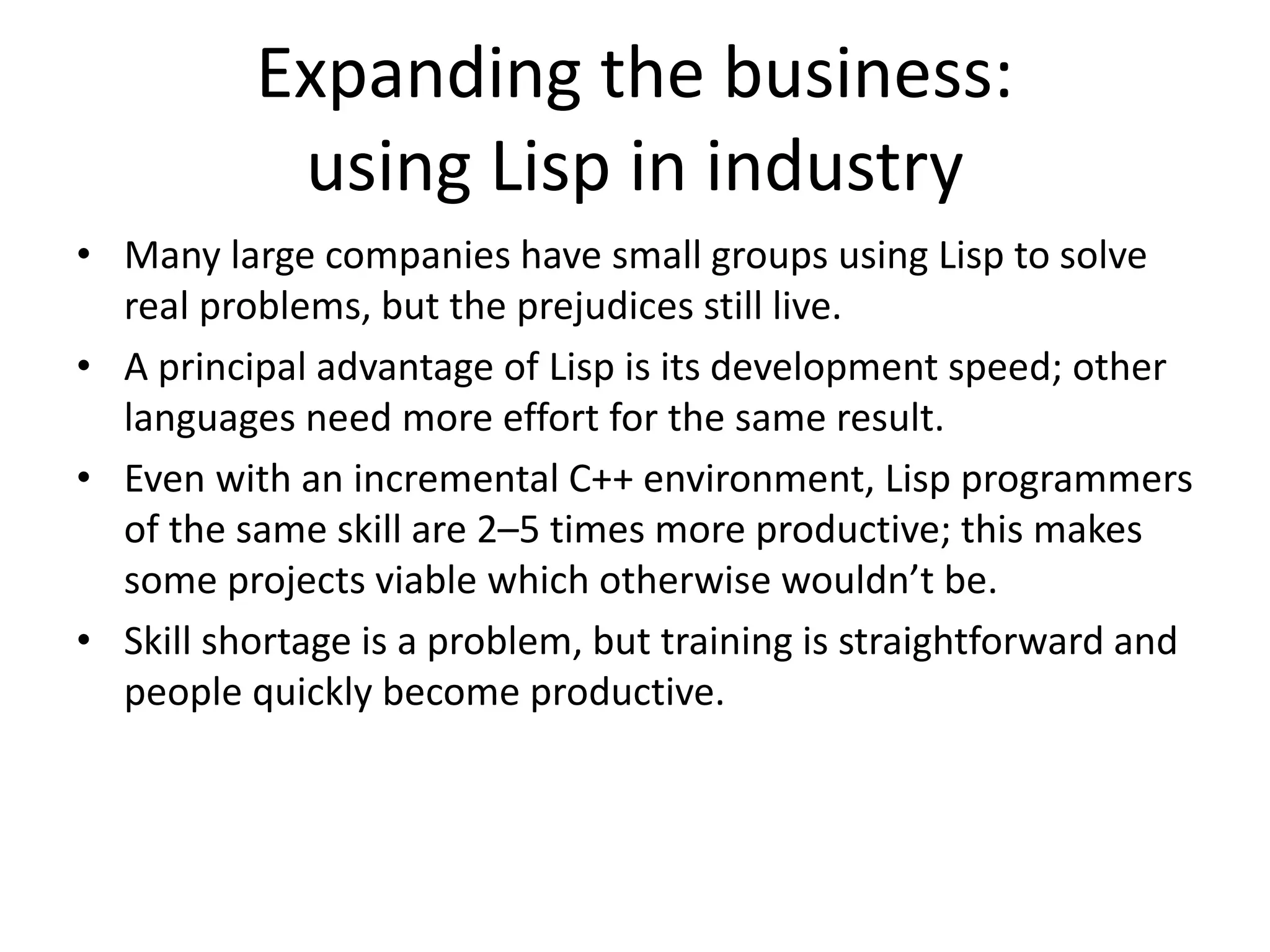 Expanding the business:
using Lisp in industry
• Many large companies have small groups using Lisp to solve
real problems, but the prejudices still live.
• A principal advantage of Lisp is its development speed; other
languages need more effort for the same result.
• Even with an incremental C++ environment, Lisp programmers
of the same skill are 2–5 times more productive; this makes
some projects viable which otherwise wouldn’t be.
• Skill shortage is a problem, but training is straightforward and
people quickly become productive.
 
