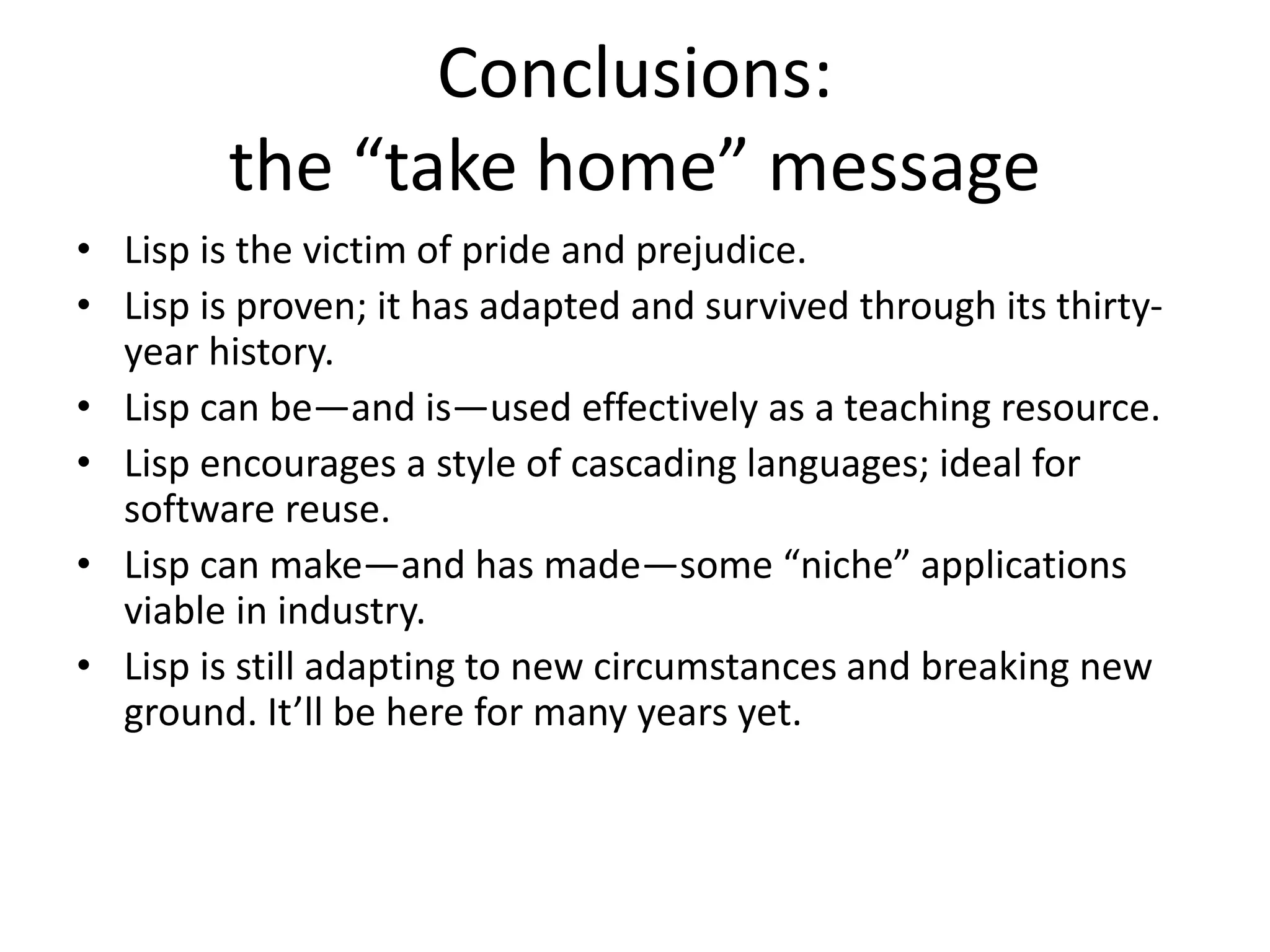Conclusions:
the “take home” message
• Lisp is the victim of pride and prejudice.
• Lisp is proven; it has adapted and survived through its thirty-
year history.
• Lisp can be—and is—used effectively as a teaching resource.
• Lisp encourages a style of cascading languages; ideal for
software reuse.
• Lisp can make—and has made—some “niche” applications
viable in industry.
• Lisp is still adapting to new circumstances and breaking new
ground. It’ll be here for many years yet.
 
