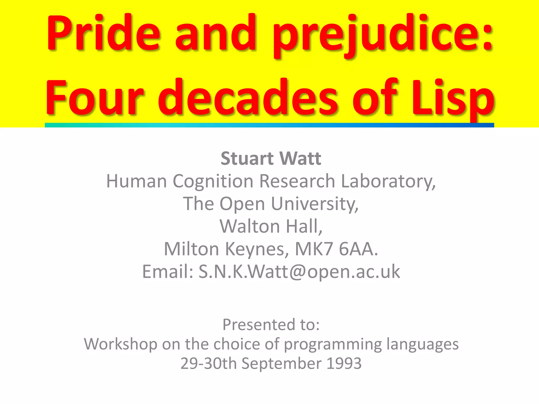 Pride and prejudice:
Four decades of Lisp
Stuart Watt
Human Cognition Research Laboratory,
The Open University,
Walton Hall,
Milton Keynes, MK7 6AA.
Email: S.N.K.Watt@open.ac.uk
Presented to:
Workshop on the choice of programming languages
29-30th September 1993
 