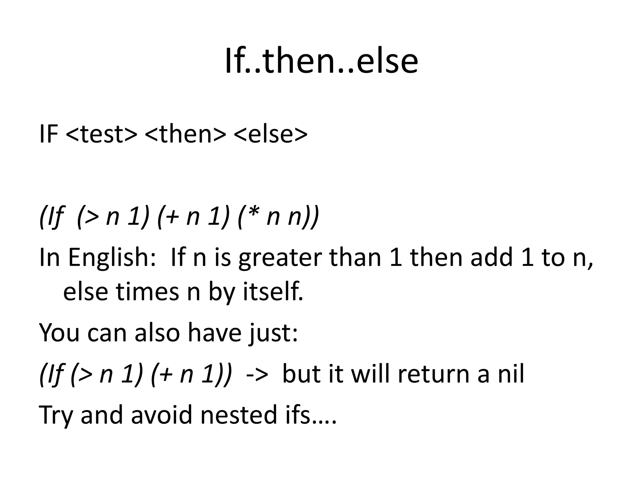 If..then..else
IF <test> <then> <else>
(If (> n 1) (+ n 1) (* n n))
In English: If n is greater than 1 then add 1 to n,
else times n by itself.
You can also have just:
(If (> n 1) (+ n 1)) -> but it will return a nil
Try and avoid nested ifs….
 