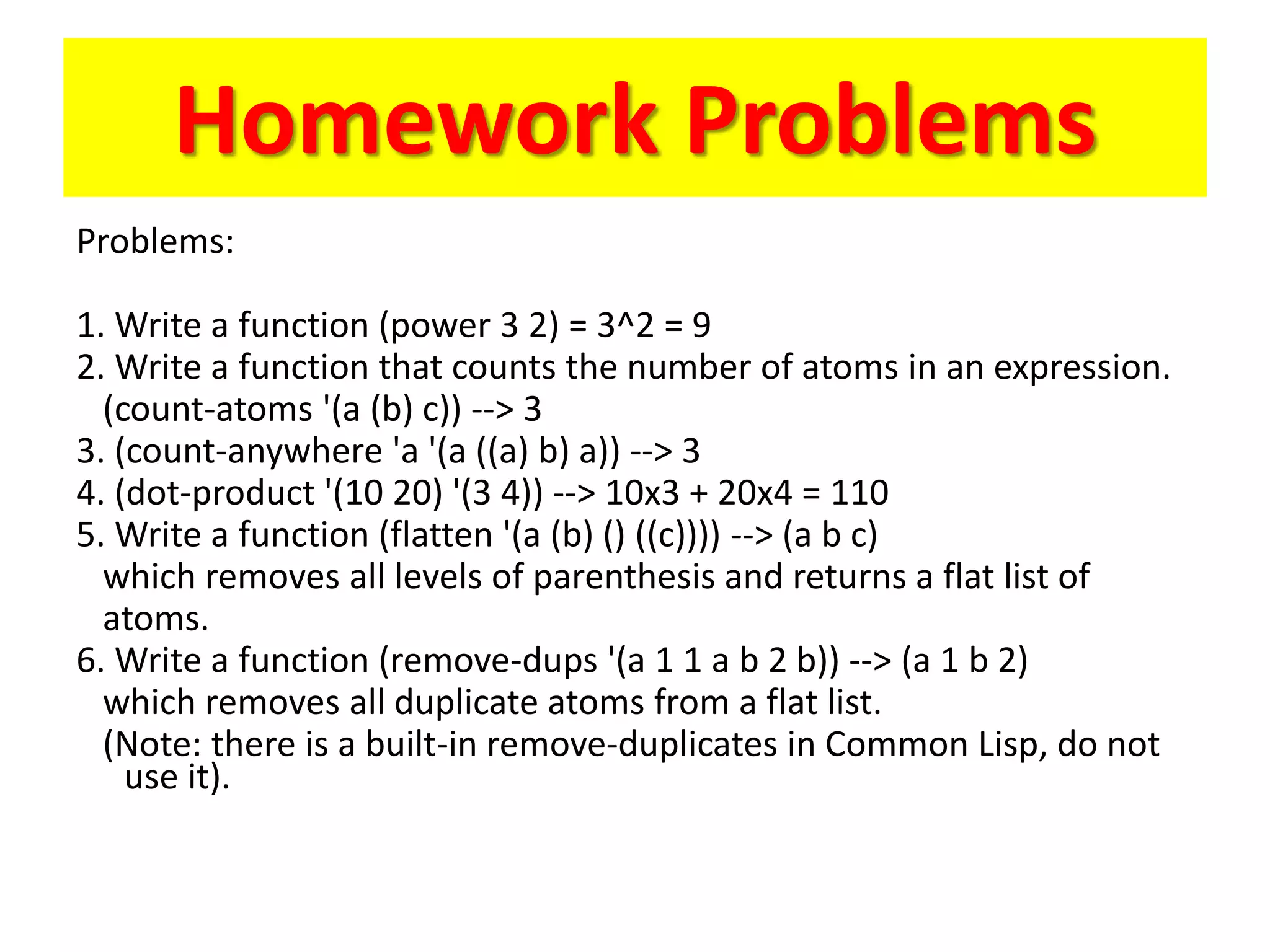 Homework Problems
Problems:
1. Write a function (power 3 2) = 3^2 = 9
2. Write a function that counts the number of atoms in an expression.
(count-atoms '(a (b) c)) --> 3
3. (count-anywhere 'a '(a ((a) b) a)) --> 3
4. (dot-product '(10 20) '(3 4)) --> 10x3 + 20x4 = 110
5. Write a function (flatten '(a (b) () ((c)))) --> (a b c)
which removes all levels of parenthesis and returns a flat list of
atoms.
6. Write a function (remove-dups '(a 1 1 a b 2 b)) --> (a 1 b 2)
which removes all duplicate atoms from a flat list.
(Note: there is a built-in remove-duplicates in Common Lisp, do not
use it).
 