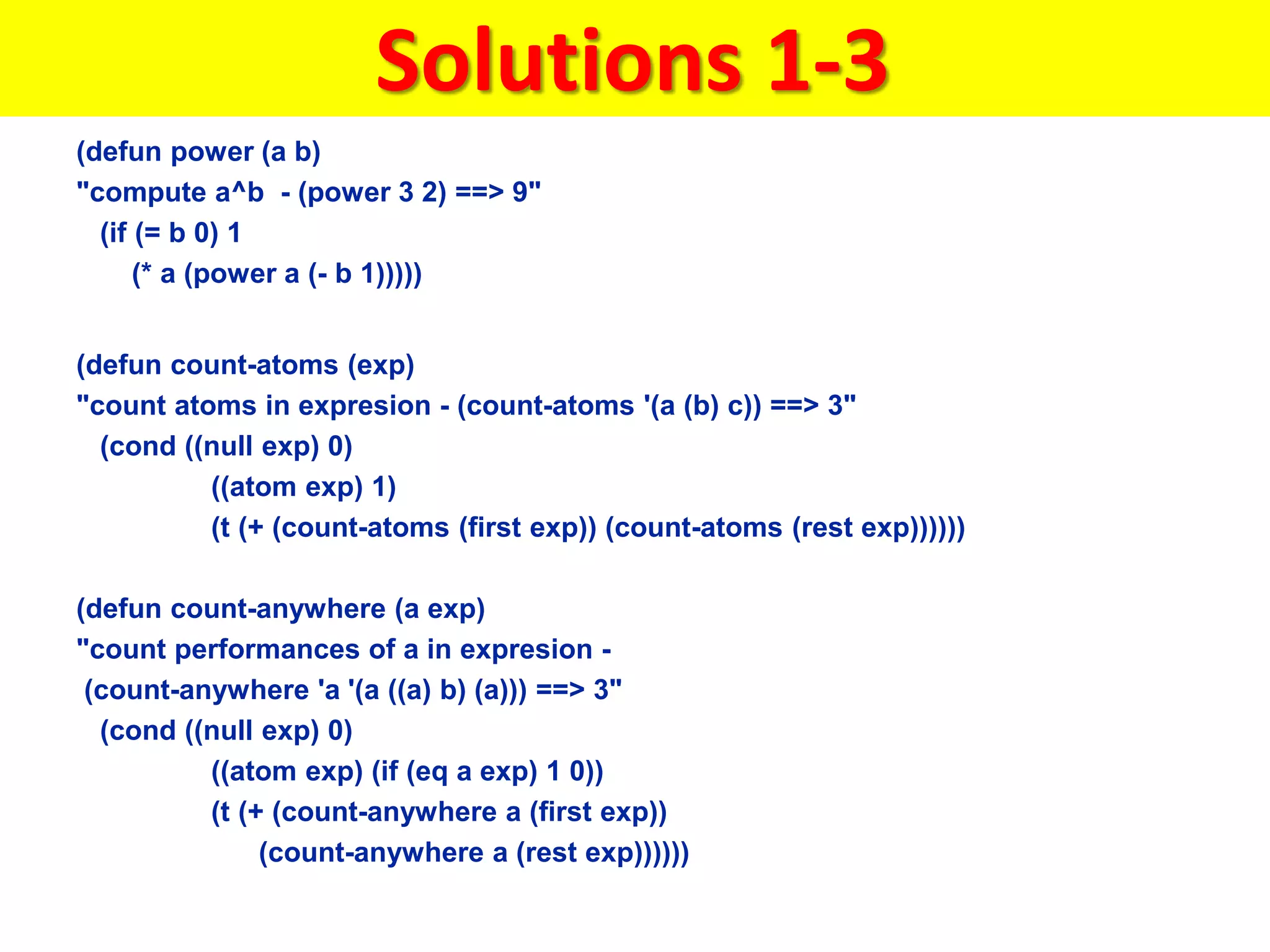 Solutions 1-3
(defun power (a b)
"compute a^b - (power 3 2) ==> 9"
(if (= b 0) 1
(* a (power a (- b 1)))))
(defun count-atoms (exp)
"count atoms in expresion - (count-atoms '(a (b) c)) ==> 3"
(cond ((null exp) 0)
((atom exp) 1)
(t (+ (count-atoms (first exp)) (count-atoms (rest exp))))))
(defun count-anywhere (a exp)
"count performances of a in expresion -
(count-anywhere 'a '(a ((a) b) (a))) ==> 3"
(cond ((null exp) 0)
((atom exp) (if (eq a exp) 1 0))
(t (+ (count-anywhere a (first exp))
(count-anywhere a (rest exp))))))
 
