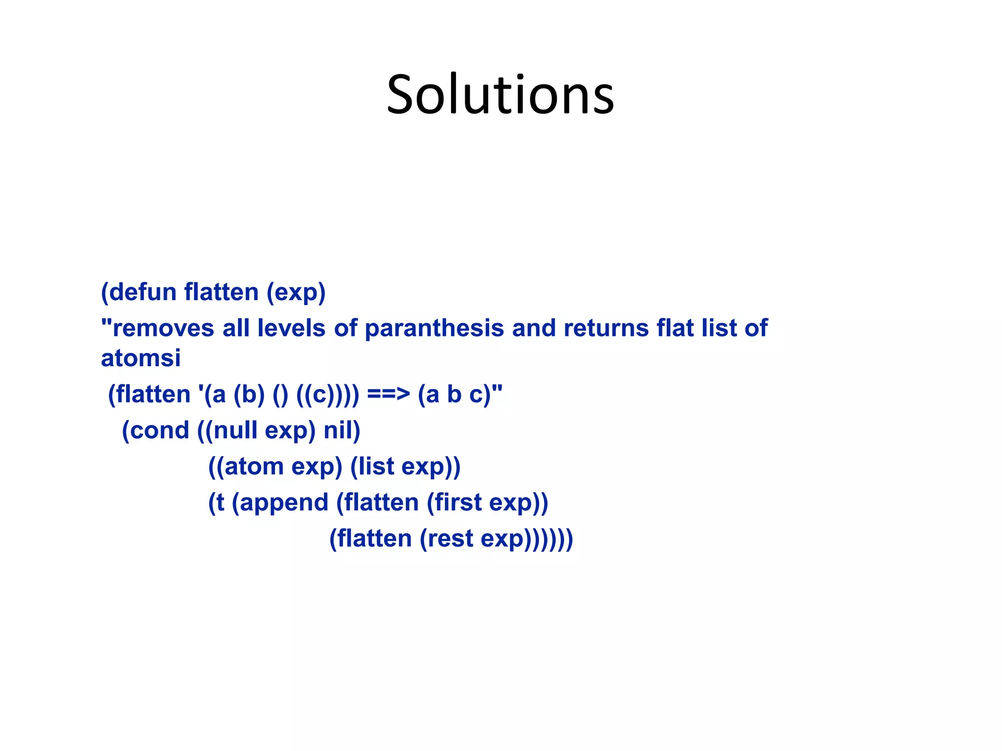 Solutions
(defun flatten (exp)
"removes all levels of paranthesis and returns flat list of
atomsi
(flatten '(a (b) () ((c)))) ==> (a b c)"
(cond ((null exp) nil)
((atom exp) (list exp))
(t (append (flatten (first exp))
(flatten (rest exp))))))
 