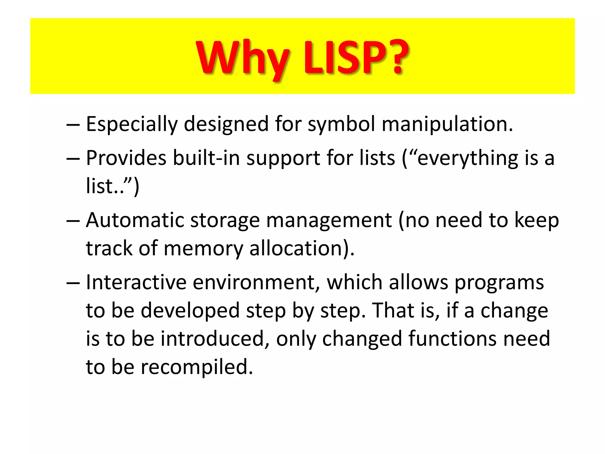 Why LISP?
– Especially designed for symbol manipulation.
– Provides built-in support for lists (“everything is a
list..”)
– Automatic storage management (no need to keep
track of memory allocation).
– Interactive environment, which allows programs
to be developed step by step. That is, if a change
is to be introduced, only changed functions need
to be recompiled.
 