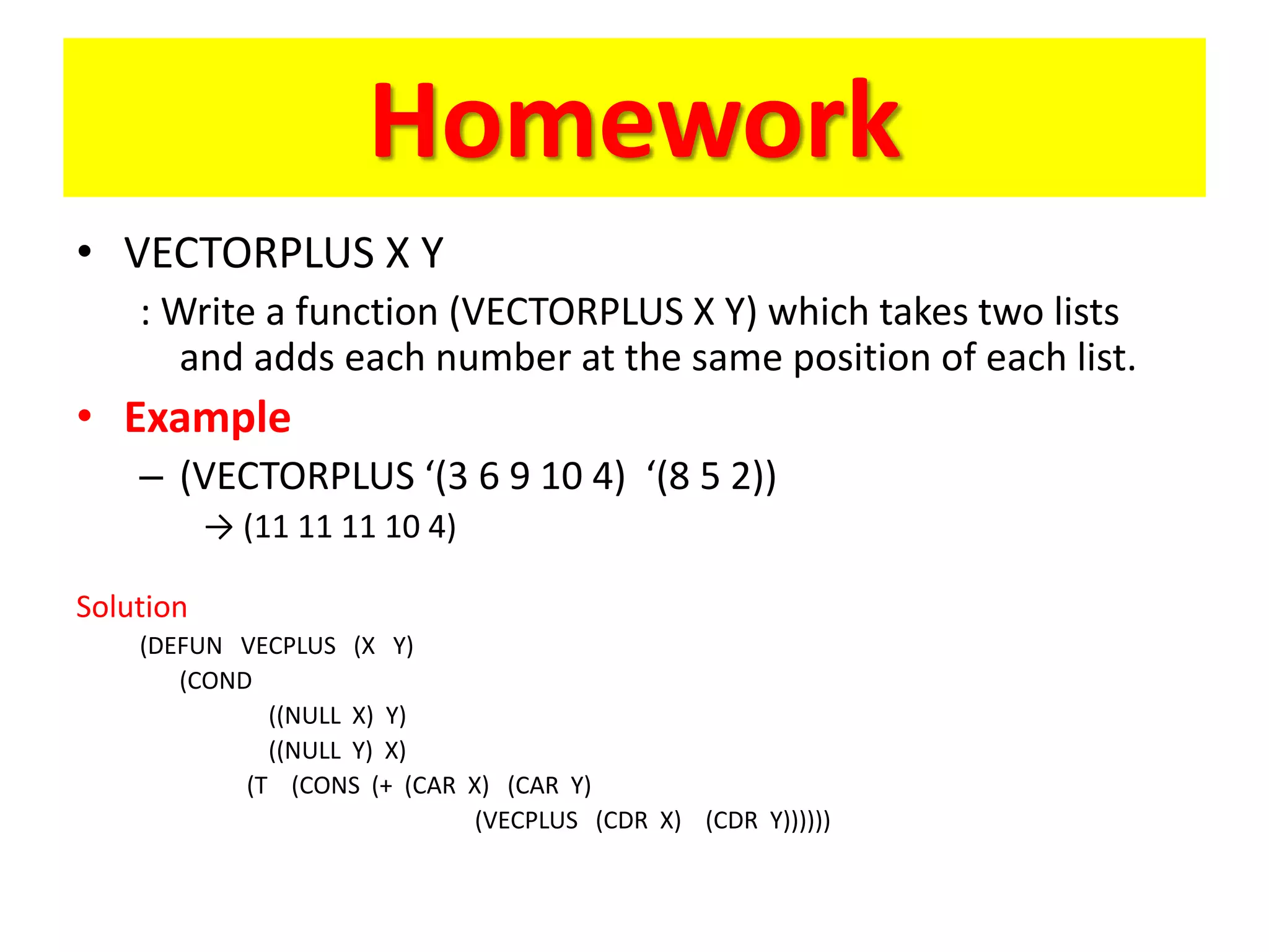 Homework
• VECTORPLUS X Y
: Write a function (VECTORPLUS X Y) which takes two lists
and adds each number at the same position of each list.
• Example
– (VECTORPLUS ‘(3 6 9 10 4) ‘(8 5 2))
→ (11 11 11 10 4)
Solution
(DEFUN VECPLUS (X Y)
(COND
((NULL X) Y)
((NULL Y) X)
(T (CONS (+ (CAR X) (CAR Y)
(VECPLUS (CDR X) (CDR Y))))))
 