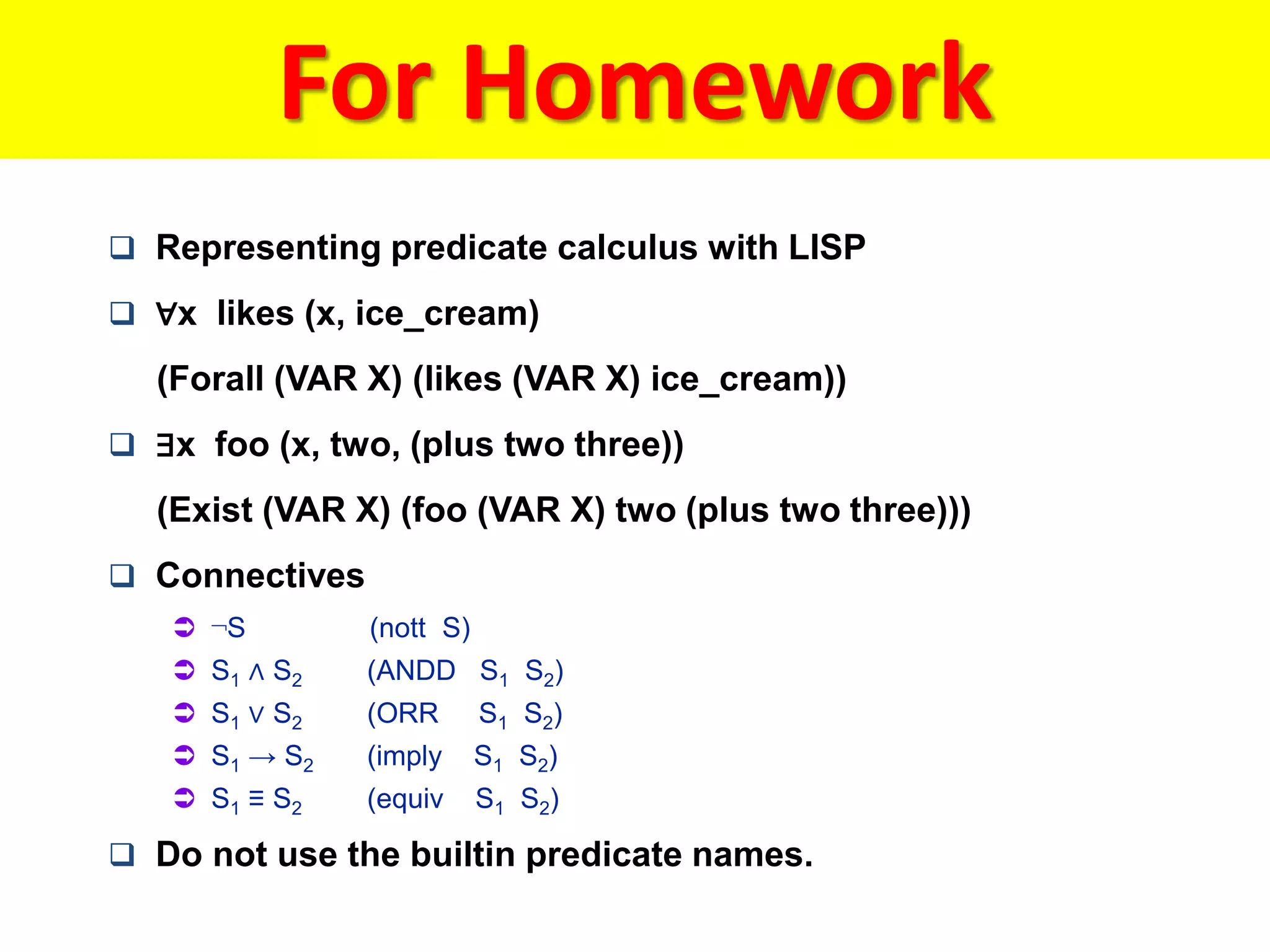 For Homework
 Representing predicate calculus with LISP
 ∀x likes (x, ice_cream)
(Forall (VAR X) (likes (VAR X) ice_cream))
 ∃x foo (x, two, (plus two three))
(Exist (VAR X) (foo (VAR X) two (plus two three)))
 Connectives
 ¬S (nott S)
 S1 ∧ S2 (ANDD S1 S2)
 S1 ∨ S2 (ORR S1 S2)
 S1 → S2 (imply S1 S2)
 S1 ≡ S2 (equiv S1 S2)
 Do not use the builtin predicate names.
 