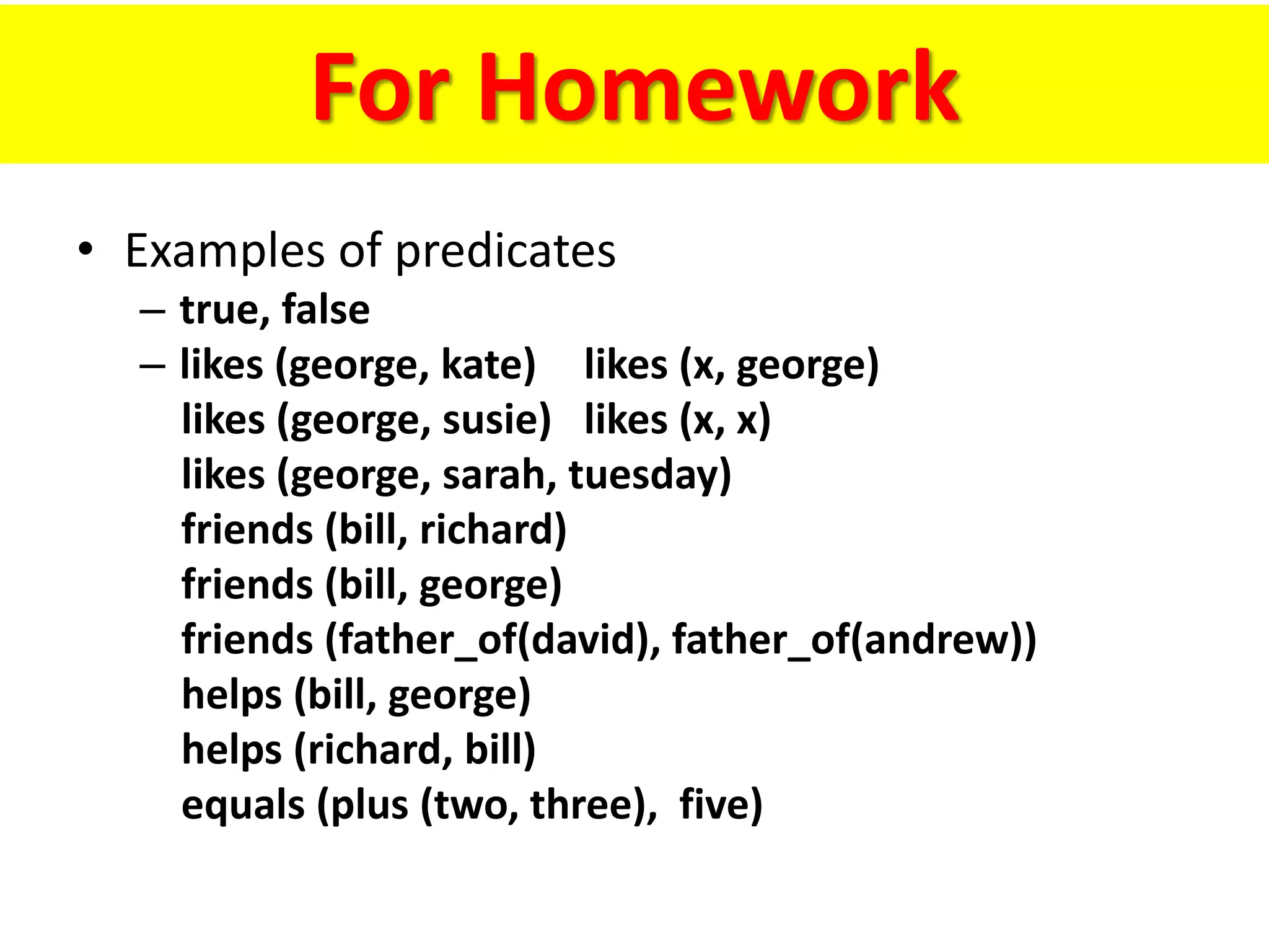 For Homework
• Examples of predicates
– true, false
– likes (george, kate) likes (x, george)
likes (george, susie) likes (x, x)
likes (george, sarah, tuesday)
friends (bill, richard)
friends (bill, george)
friends (father_of(david), father_of(andrew))
helps (bill, george)
helps (richard, bill)
equals (plus (two, three), five)
 