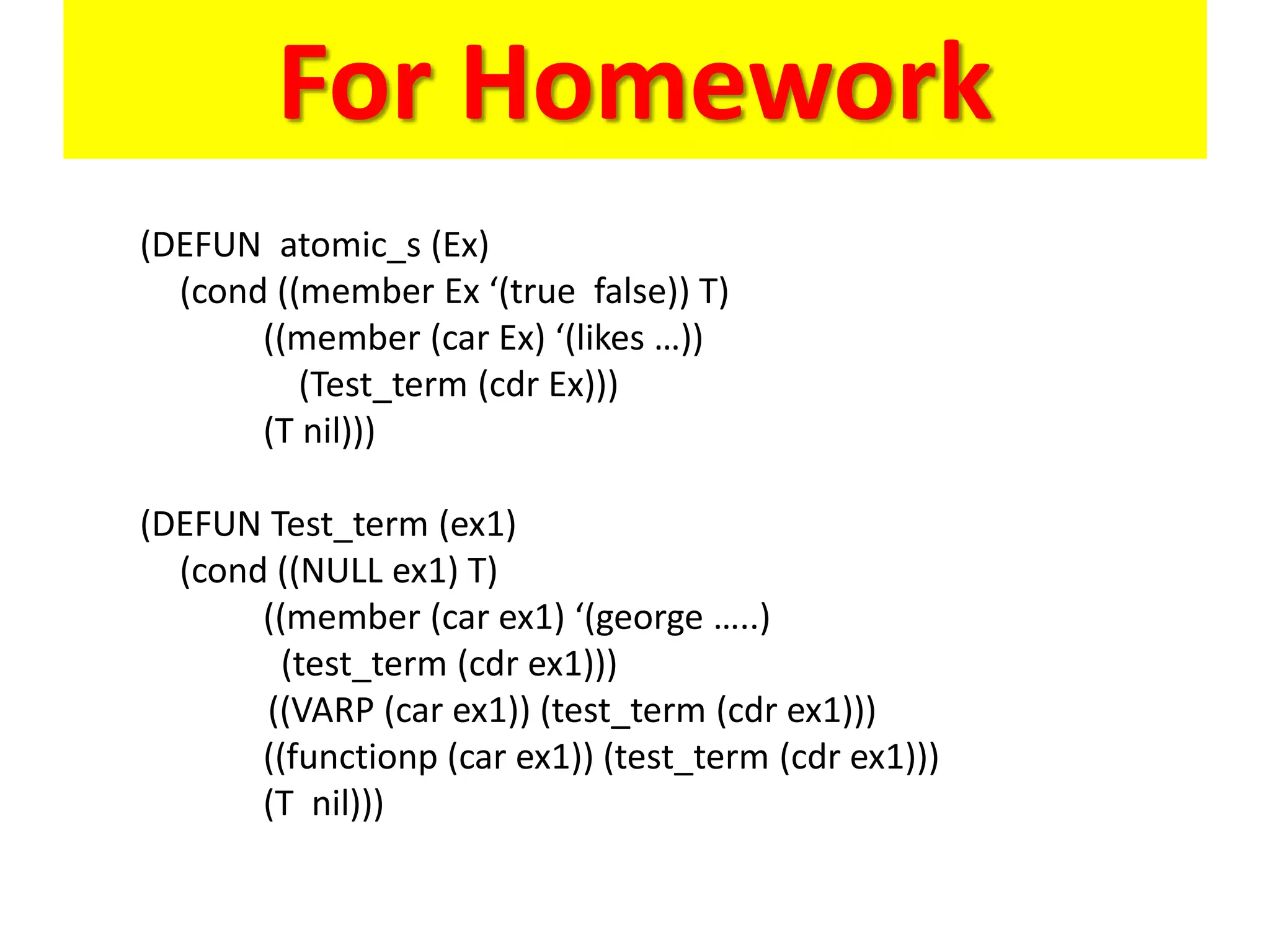 For Homework
(DEFUN atomic_s (Ex)
(cond ((member Ex ‘(true false)) T)
((member (car Ex) ‘(likes …))
(Test_term (cdr Ex)))
(T nil)))
(DEFUN Test_term (ex1)
(cond ((NULL ex1) T)
((member (car ex1) ‘(george …..)
(test_term (cdr ex1)))
((VARP (car ex1)) (test_term (cdr ex1)))
((functionp (car ex1)) (test_term (cdr ex1)))
(T nil)))
 