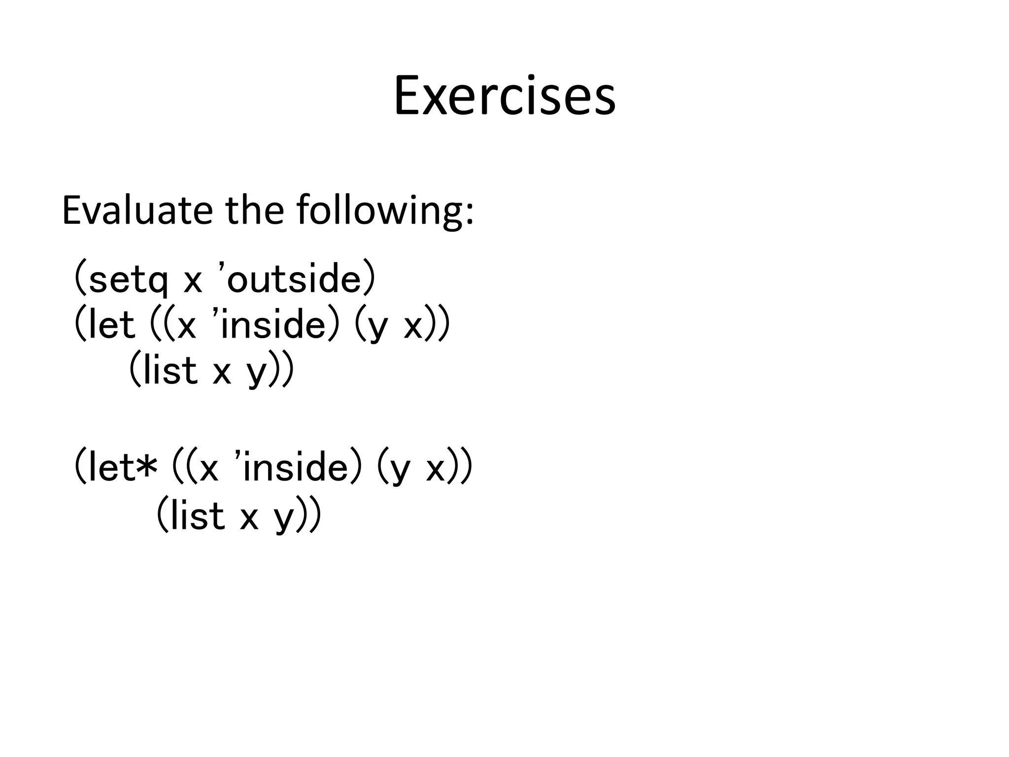 Exercises
Evaluate the following:
(setq x 'outside)
(let ((x 'inside) (y x))
(list x y))
(let* ((x 'inside) (y x))
(list x y))
 