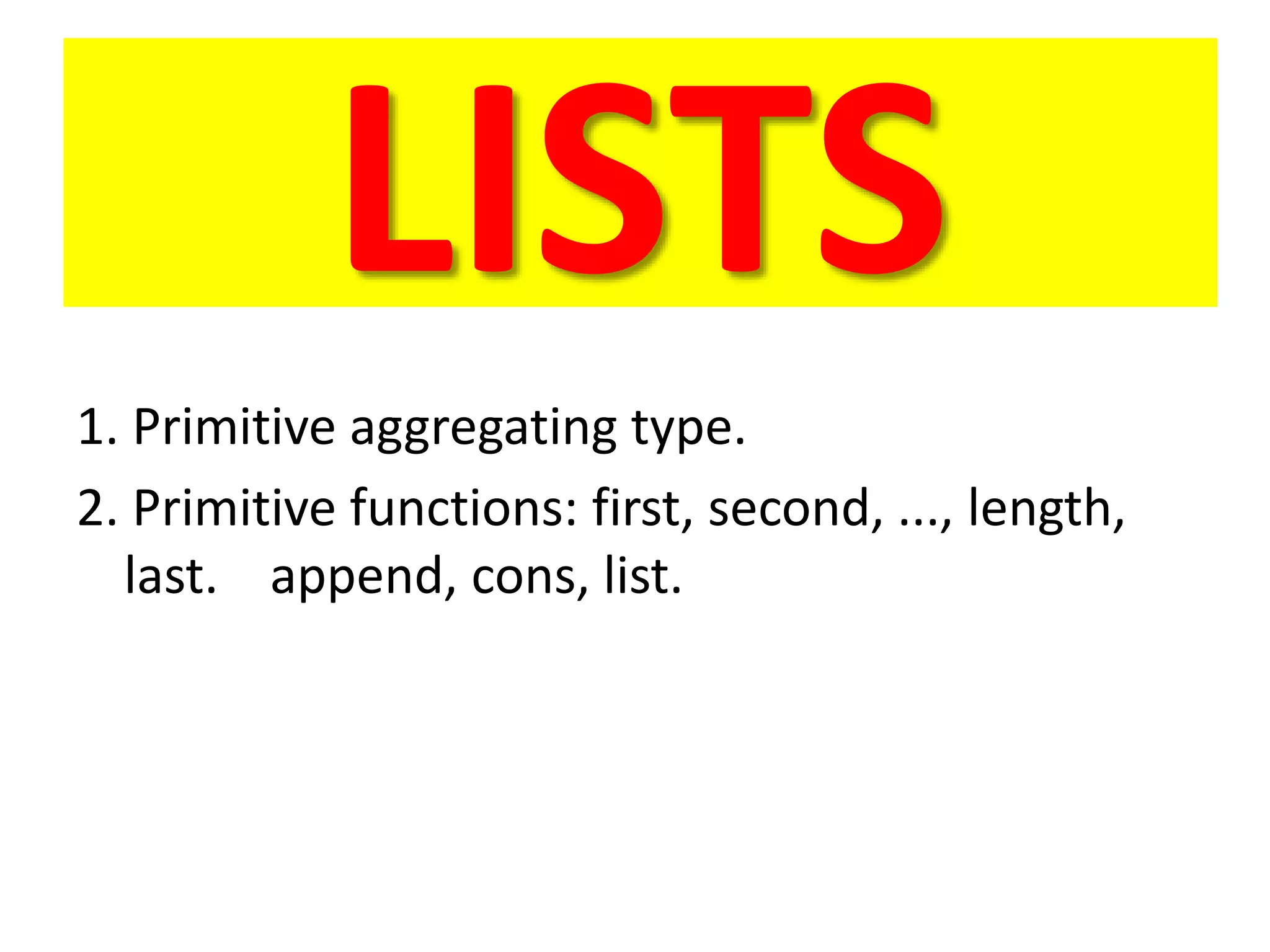 LISTS
1. Primitive aggregating type.
2. Primitive functions: first, second, ..., length,
last. append, cons, list.
 