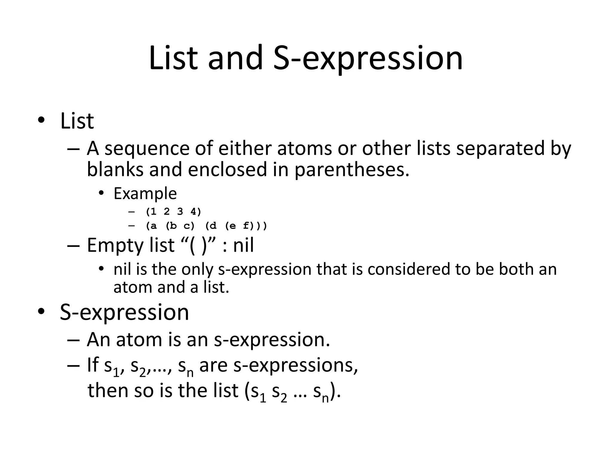 List and S-expression
• List
– A sequence of either atoms or other lists separated by
blanks and enclosed in parentheses.
• Example
– (1 2 3 4)
– (a (b c) (d (e f)))
– Empty list “( )” : nil
• nil is the only s-expression that is considered to be both an
atom and a list.
• S-expression
– An atom is an s-expression.
– If s1, s2,…, sn are s-expressions,
then so is the list (s1 s2 … sn).
 