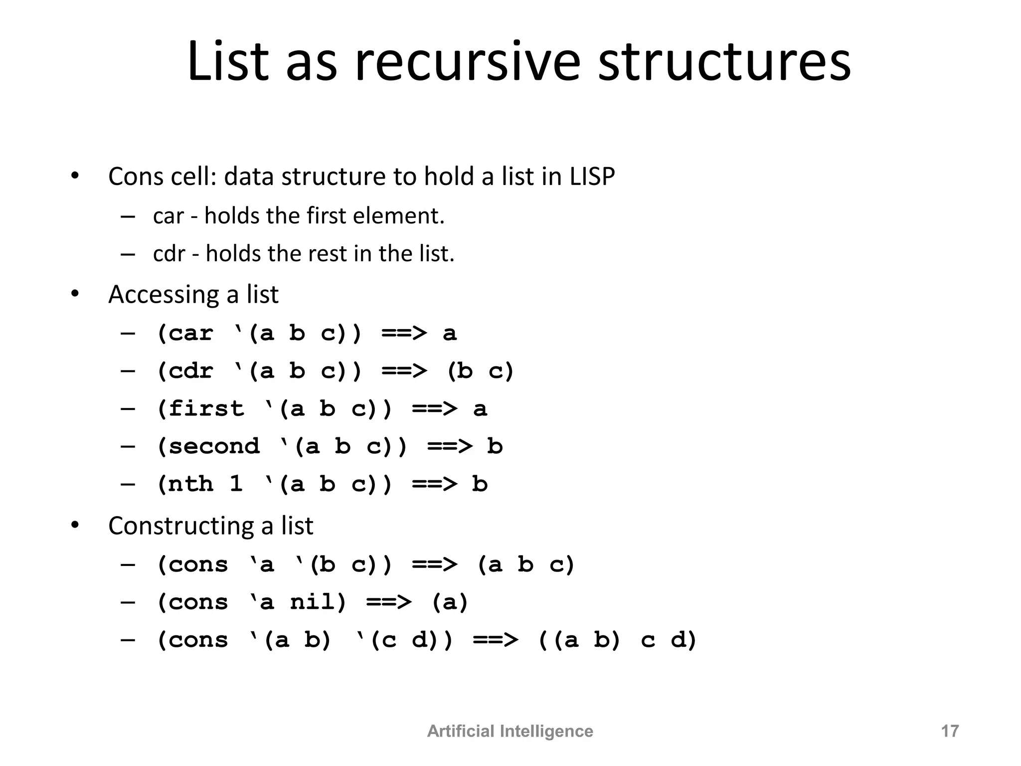 List as recursive structures
• Cons cell: data structure to hold a list in LISP
– car - holds the first element.
– cdr - holds the rest in the list.
• Accessing a list
– (car ‘(a b c)) ==> a
– (cdr ‘(a b c)) ==> (b c)
– (first ‘(a b c)) ==> a
– (second ‘(a b c)) ==> b
– (nth 1 ‘(a b c)) ==> b
• Constructing a list
– (cons ‘a ‘(b c)) ==> (a b c)
– (cons ‘a nil) ==> (a)
– (cons ‘(a b) ‘(c d)) ==> ((a b) c d)
Artificial Intelligence 17
 