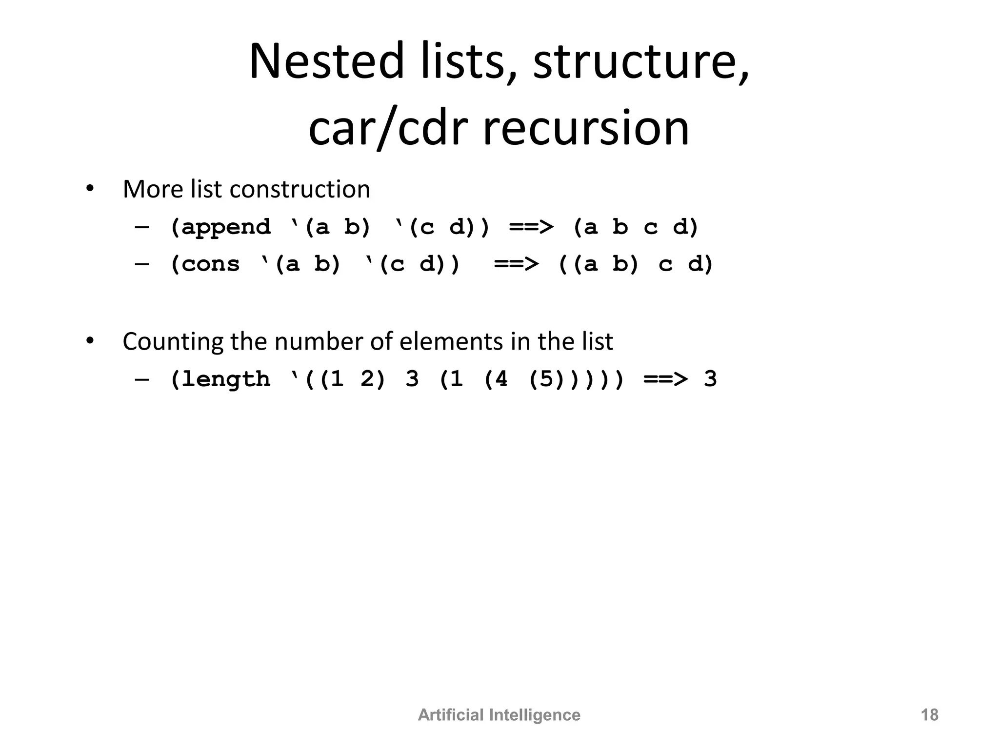 Nested lists, structure,
car/cdr recursion
• More list construction
– (append ‘(a b) ‘(c d)) ==> (a b c d)
– (cons ‘(a b) ‘(c d)) ==> ((a b) c d)
• Counting the number of elements in the list
– (length ‘((1 2) 3 (1 (4 (5))))) ==> 3
Artificial Intelligence 18
 