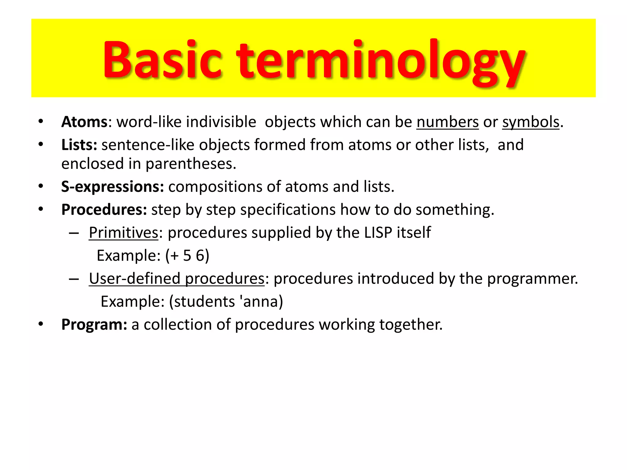 Basic terminology
• Atoms: word-like indivisible objects which can be numbers or symbols.
• Lists: sentence-like objects formed from atoms or other lists, and
enclosed in parentheses.
• S-expressions: compositions of atoms and lists.
• Procedures: step by step specifications how to do something.
– Primitives: procedures supplied by the LISP itself
Example: (+ 5 6)
– User-defined procedures: procedures introduced by the programmer.
Example: (students 'anna)
• Program: a collection of procedures working together.
 