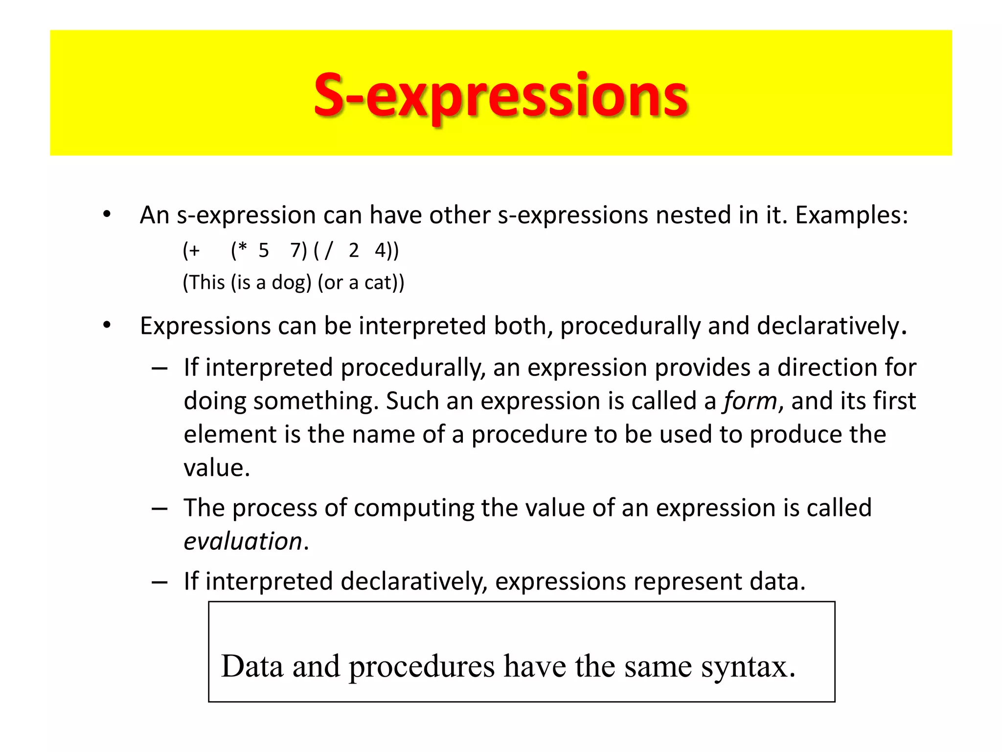 S-expressions
• An s-expression can have other s-expressions nested in it. Examples:
(+ (* 5 7) ( / 2 4))
(This (is a dog) (or a cat))
• Expressions can be interpreted both, procedurally and declaratively.
– If interpreted procedurally, an expression provides a direction for
doing something. Such an expression is called a form, and its first
element is the name of a procedure to be used to produce the
value.
– The process of computing the value of an expression is called
evaluation.
– If interpreted declaratively, expressions represent data.
Data and procedures have the same syntax.
 