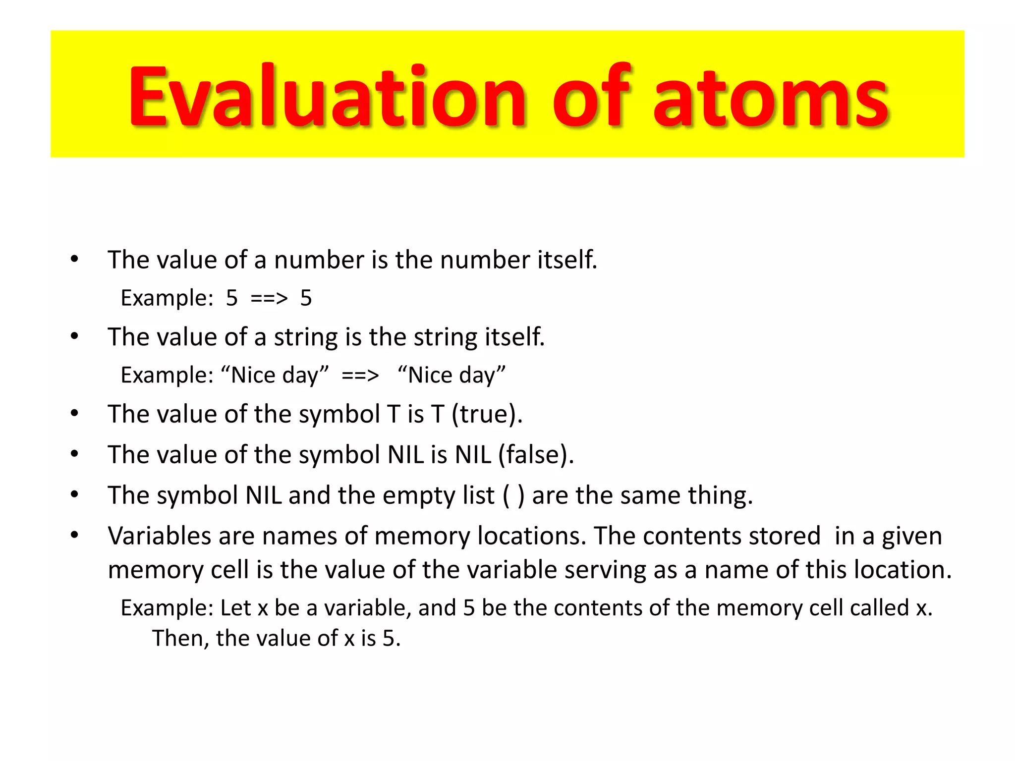 Evaluation of atoms
• The value of a number is the number itself.
Example: 5 ==> 5
• The value of a string is the string itself.
Example: “Nice day” ==> “Nice day”
• The value of the symbol T is T (true).
• The value of the symbol NIL is NIL (false).
• The symbol NIL and the empty list ( ) are the same thing.
• Variables are names of memory locations. The contents stored in a given
memory cell is the value of the variable serving as a name of this location.
Example: Let x be a variable, and 5 be the contents of the memory cell called x.
Then, the value of x is 5.
 