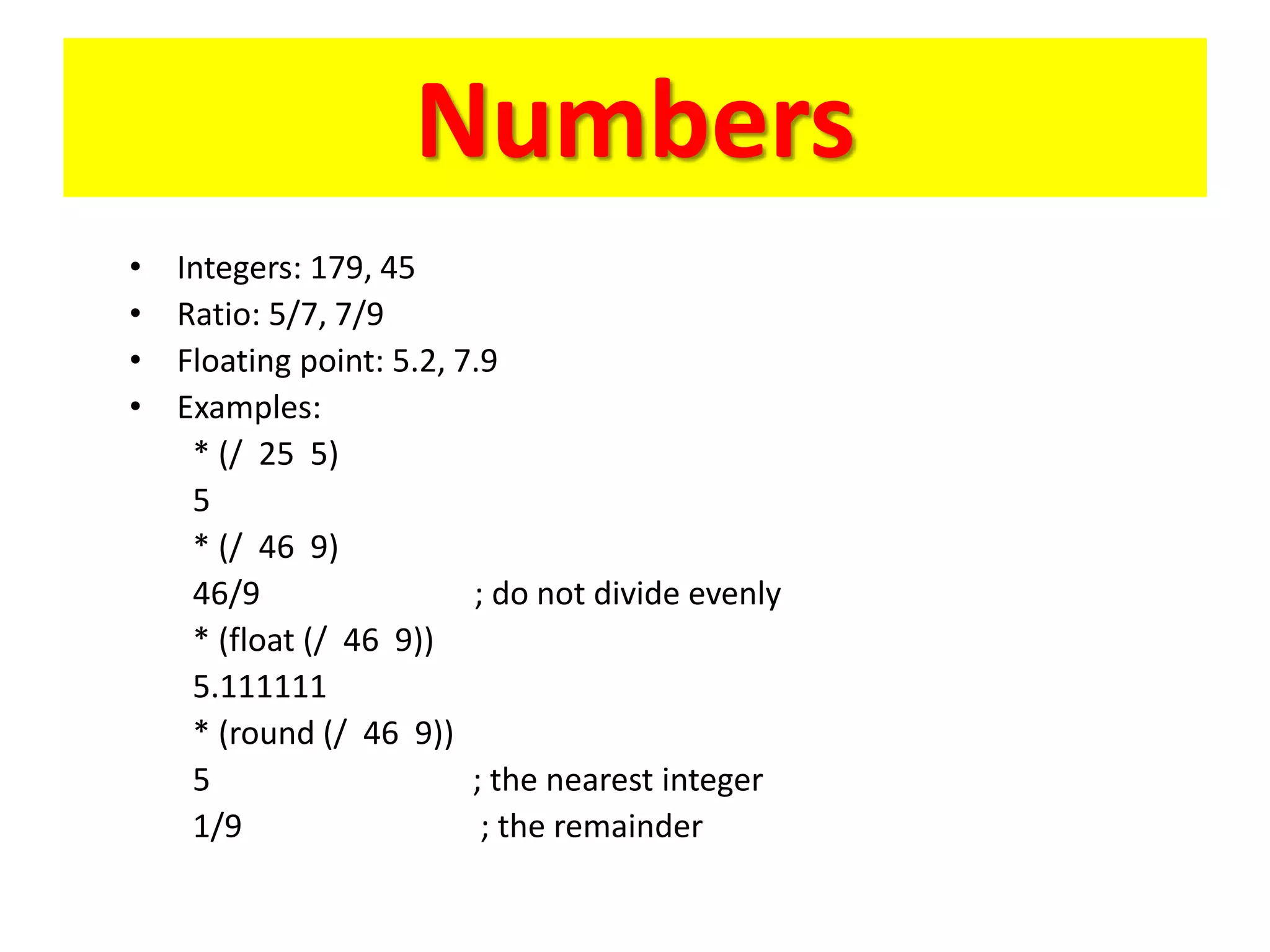 Numbers
• Integers: 179, 45
• Ratio: 5/7, 7/9
• Floating point: 5.2, 7.9
• Examples:
* (/ 25 5)
5
* (/ 46 9)
46/9 ; do not divide evenly
* (float (/ 46 9))
5.111111
* (round (/ 46 9))
5 ; the nearest integer
1/9 ; the remainder
 