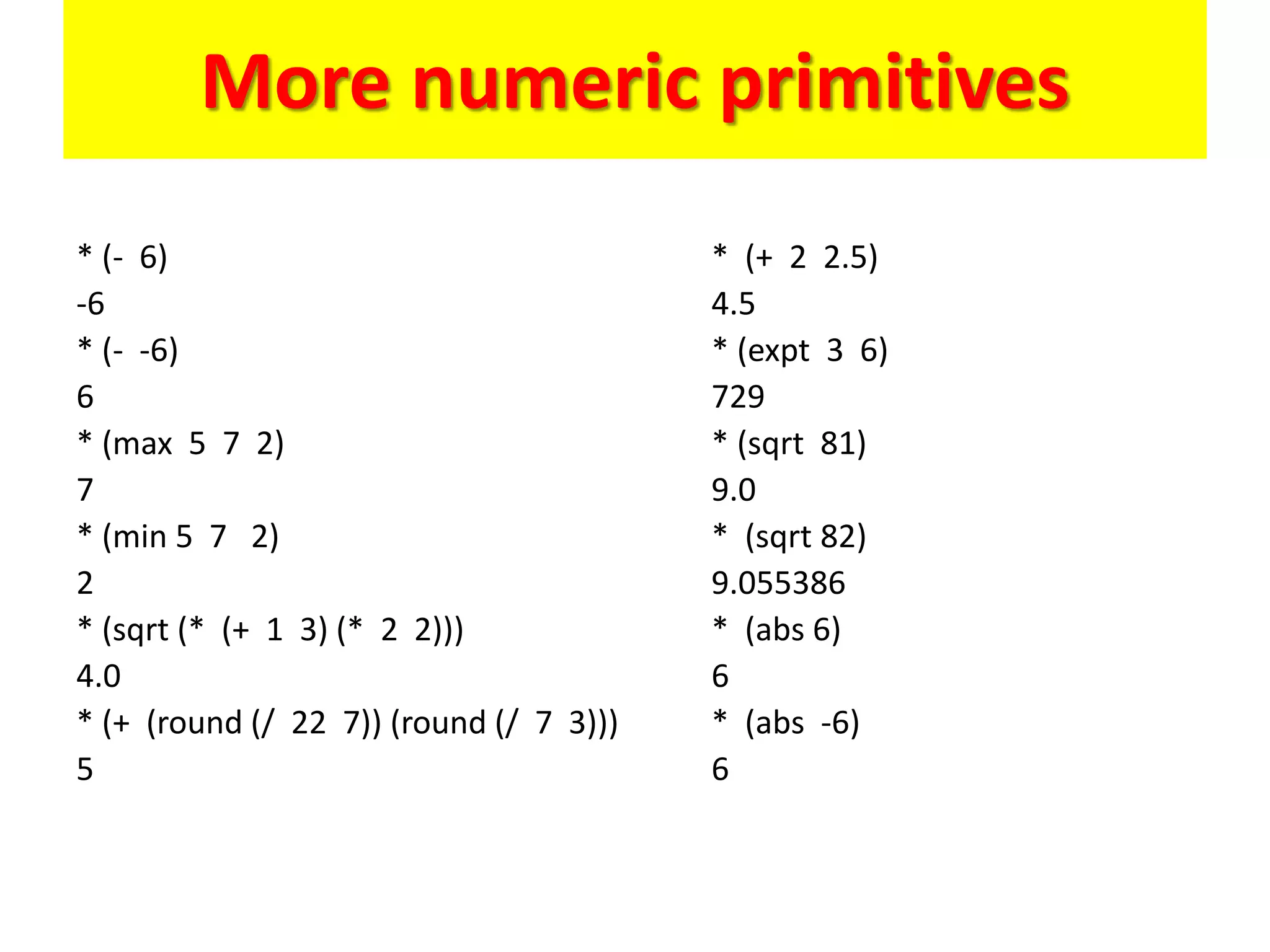 More numeric primitives
* (- 6)
-6
* (- -6)
6
* (max 5 7 2)
7
* (min 5 7 2)
2
* (sqrt (* (+ 1 3) (* 2 2)))
4.0
* (+ (round (/ 22 7)) (round (/ 7 3)))
5
* (+ 2 2.5)
4.5
* (expt 3 6)
729
* (sqrt 81)
9.0
* (sqrt 82)
9.055386
* (abs 6)
6
* (abs -6)
6
 