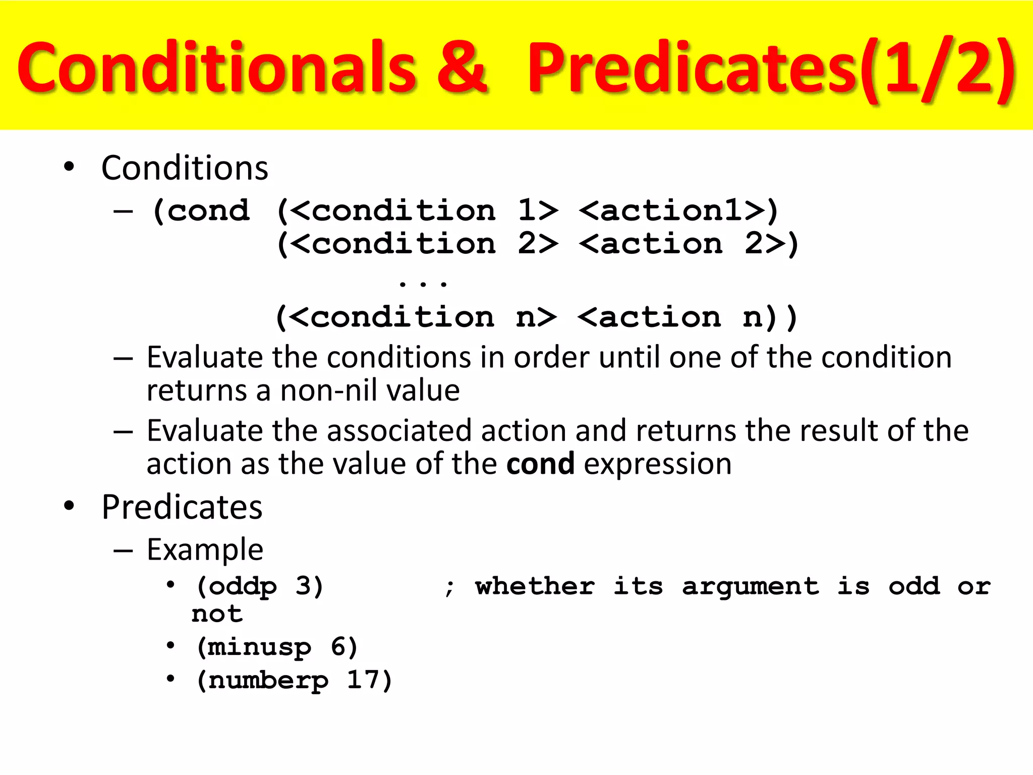 Conditionals & Predicates(1/2)
• Conditions
– (cond (<condition 1> <action1>)
(<condition 2> <action 2>)
...
(<condition n> <action n))
– Evaluate the conditions in order until one of the condition
returns a non-nil value
– Evaluate the associated action and returns the result of the
action as the value of the cond expression
• Predicates
– Example
• (oddp 3) ; whether its argument is odd or
not
• (minusp 6)
• (numberp 17)
 