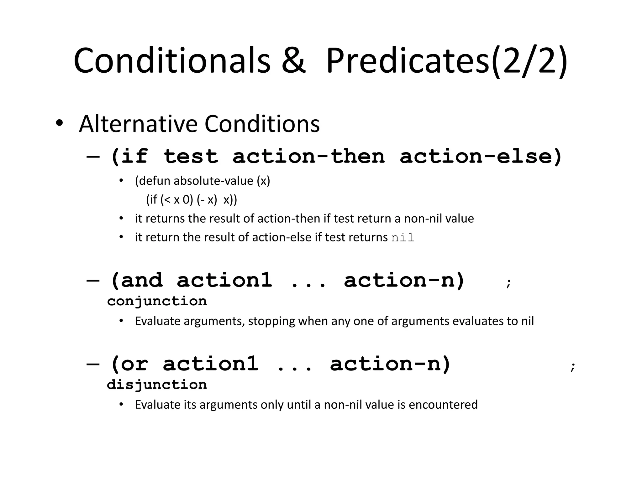 Conditionals & Predicates(2/2)
• Alternative Conditions
– (if test action-then action-else)
• (defun absolute-value (x)
(if (< x 0) (- x) x))
• it returns the result of action-then if test return a non-nil value
• it return the result of action-else if test returns nil
– (and action1 ... action-n) ;
conjunction
• Evaluate arguments, stopping when any one of arguments evaluates to nil
– (or action1 ... action-n) ;
disjunction
• Evaluate its arguments only until a non-nil value is encountered
 
