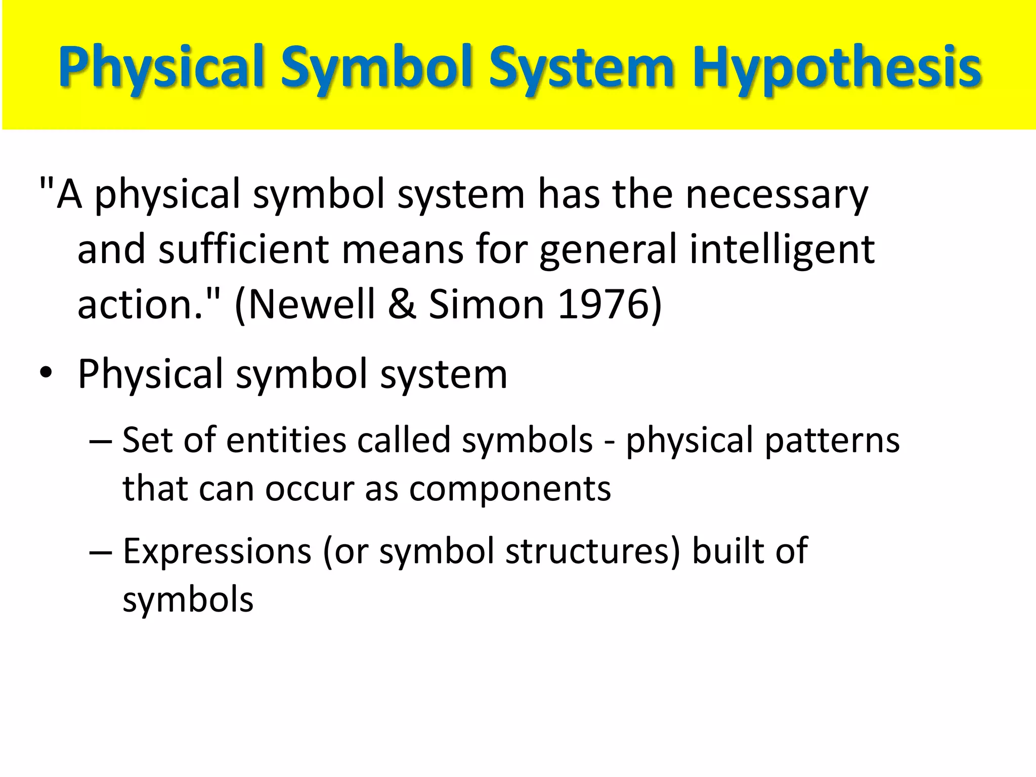 Physical Symbol System Hypothesis
"A physical symbol system has the necessary
and sufficient means for general intelligent
action." (Newell & Simon 1976)
• Physical symbol system
– Set of entities called symbols - physical patterns
that can occur as components
– Expressions (or symbol structures) built of
symbols
 
