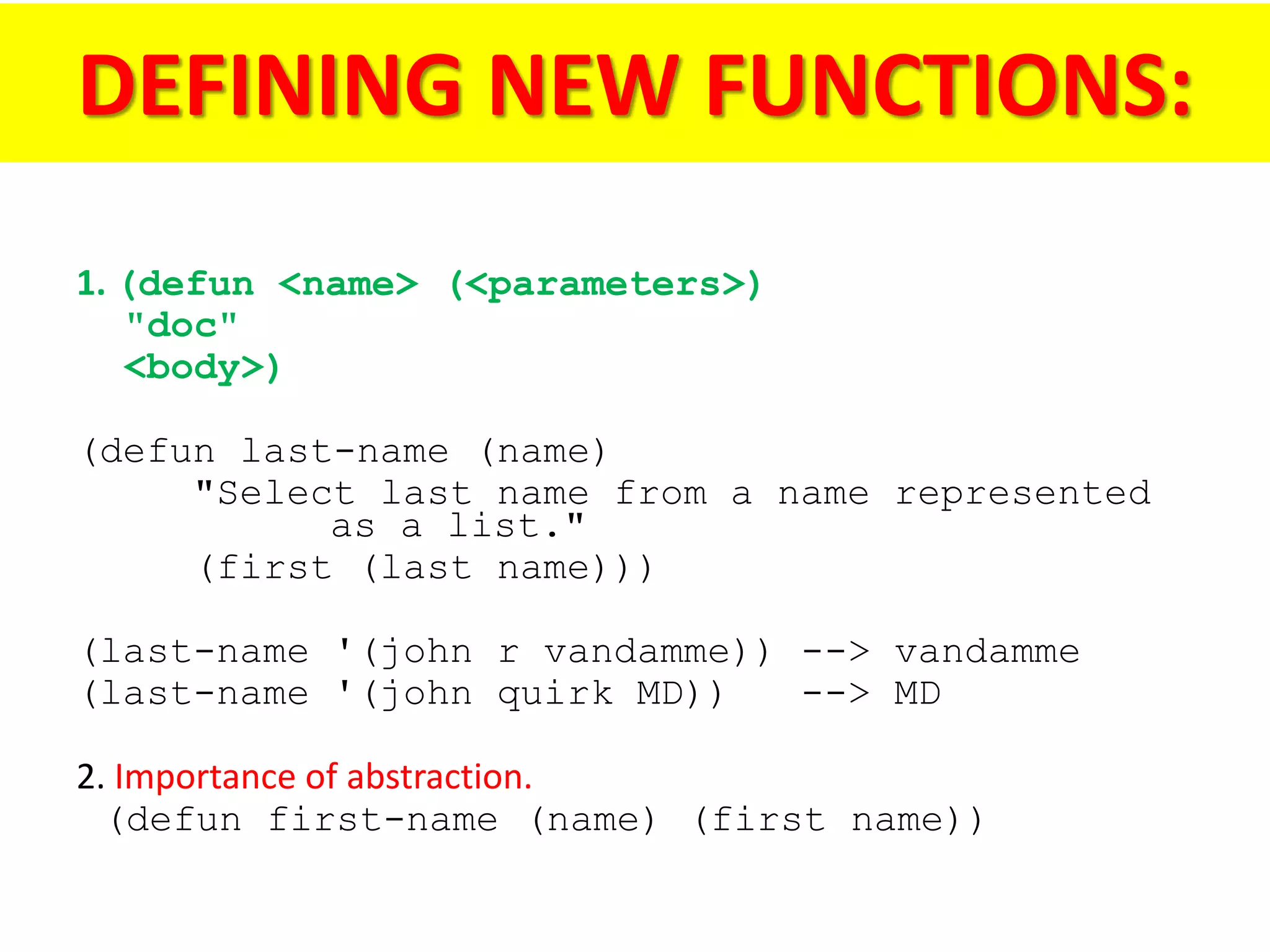 DEFINING NEW FUNCTIONS:
1. (defun <name> (<parameters>)
"doc"
<body>)
(defun last-name (name)
"Select last name from a name represented
as a list."
(first (last name)))
(last-name '(john r vandamme)) --> vandamme
(last-name '(john quirk MD)) --> MD
2. Importance of abstraction.
(defun first-name (name) (first name))
 