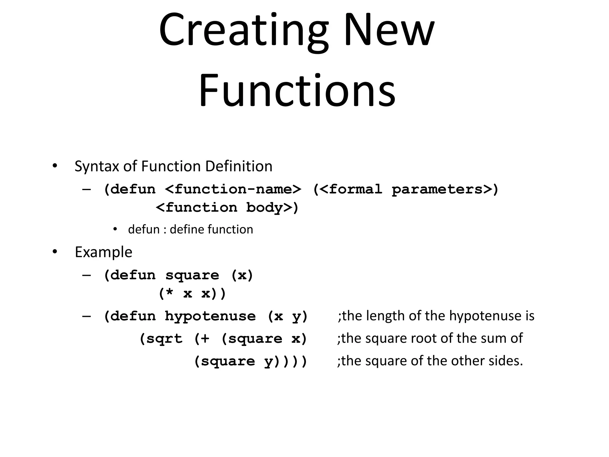 Creating New
Functions
• Syntax of Function Definition
– (defun <function-name> (<formal parameters>)
<function body>)
• defun : define function
• Example
– (defun square (x)
(* x x))
– (defun hypotenuse (x y) ;the length of the hypotenuse is
(sqrt (+ (square x) ;the square root of the sum of
(square y)))) ;the square of the other sides.
 