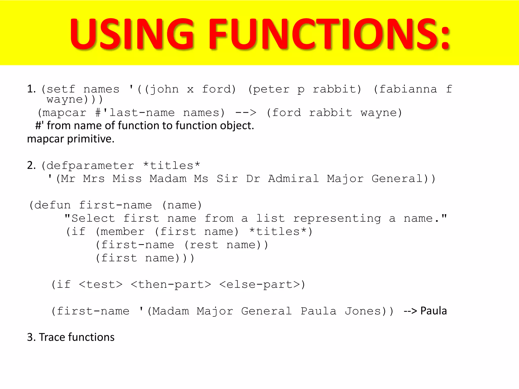 USING FUNCTIONS:
1. (setf names '((john x ford) (peter p rabbit) (fabianna f
wayne)))
(mapcar #'last-name names) --> (ford rabbit wayne)
#' from name of function to function object.
mapcar primitive.
2. (defparameter *titles*
'(Mr Mrs Miss Madam Ms Sir Dr Admiral Major General))
(defun first-name (name)
"Select first name from a list representing a name."
(if (member (first name) *titles*)
(first-name (rest name))
(first name)))
(if <test> <then-part> <else-part>)
(first-name '(Madam Major General Paula Jones)) --> Paula
3. Trace functions
 