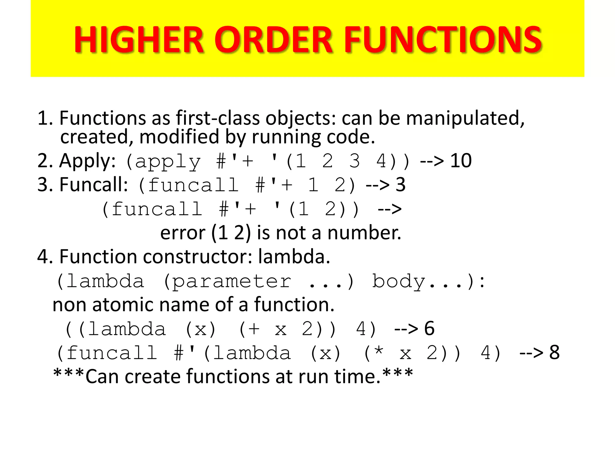HIGHER ORDER FUNCTIONS
1. Functions as first-class objects: can be manipulated,
created, modified by running code.
2. Apply: (apply #'+ '(1 2 3 4)) --> 10
3. Funcall: (funcall #'+ 1 2) --> 3
(funcall #'+ '(1 2)) -->
error (1 2) is not a number.
4. Function constructor: lambda.
(lambda (parameter ...) body...):
non atomic name of a function.
((lambda (x) (+ x 2)) 4) --> 6
(funcall #'(lambda (x) (* x 2)) 4) --> 8
***Can create functions at run time.***
 