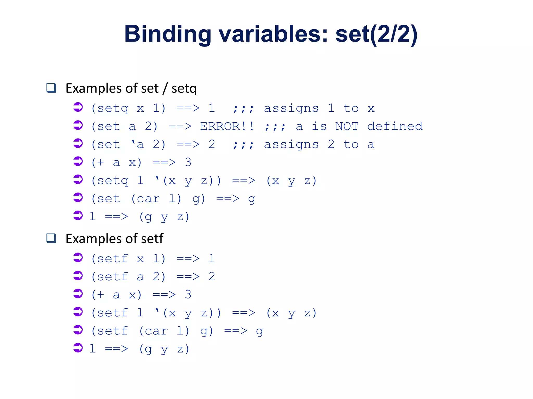 Examples of set / setq
 (setq x 1) ==> 1 ;;; assigns 1 to x
 (set a 2) ==> ERROR!! ;;; a is NOT defined
 (set ‘a 2) ==> 2 ;;; assigns 2 to a
 (+ a x) ==> 3
 (setq l ‘(x y z)) ==> (x y z)
 (set (car l) g) ==> g
 l ==> (g y z)
 Examples of setf
 (setf x 1) ==> 1
 (setf a 2) ==> 2
 (+ a x) ==> 3
 (setf l ‘(x y z)) ==> (x y z)
 (setf (car l) g) ==> g
 l ==> (g y z)
Binding variables: set(2/2)
 