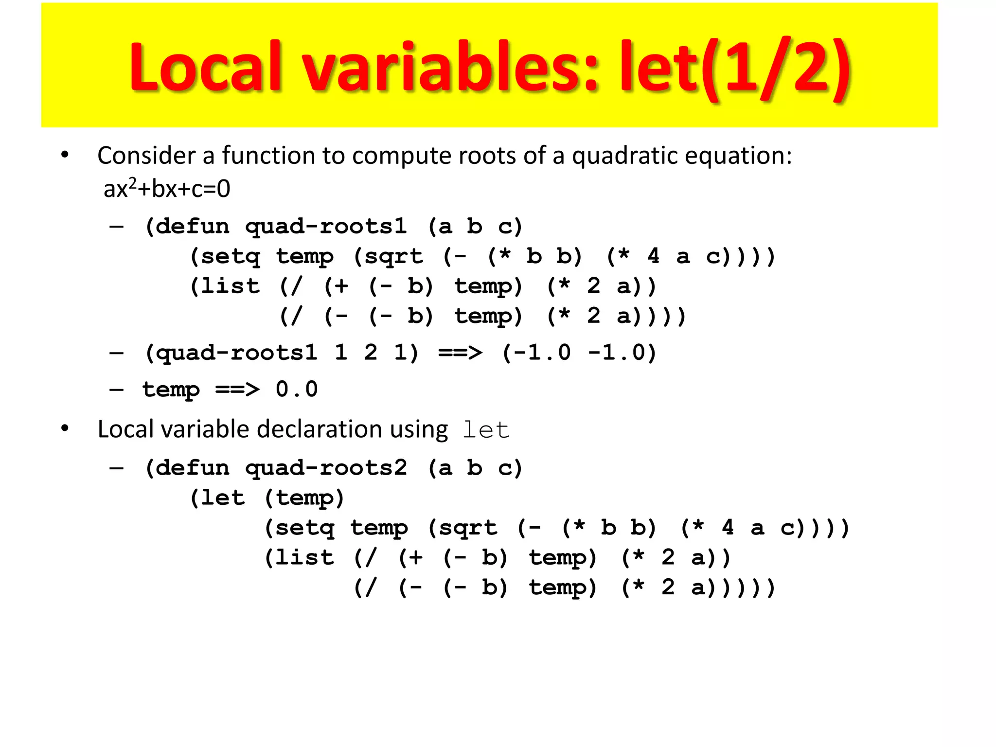 Local variables: let(1/2)
• Consider a function to compute roots of a quadratic equation:
ax2+bx+c=0
– (defun quad-roots1 (a b c)
(setq temp (sqrt (- (* b b) (* 4 a c))))
(list (/ (+ (- b) temp) (* 2 a))
(/ (- (- b) temp) (* 2 a))))
– (quad-roots1 1 2 1) ==> (-1.0 -1.0)
– temp ==> 0.0
• Local variable declaration using let
– (defun quad-roots2 (a b c)
(let (temp)
(setq temp (sqrt (- (* b b) (* 4 a c))))
(list (/ (+ (- b) temp) (* 2 a))
(/ (- (- b) temp) (* 2 a)))))
 