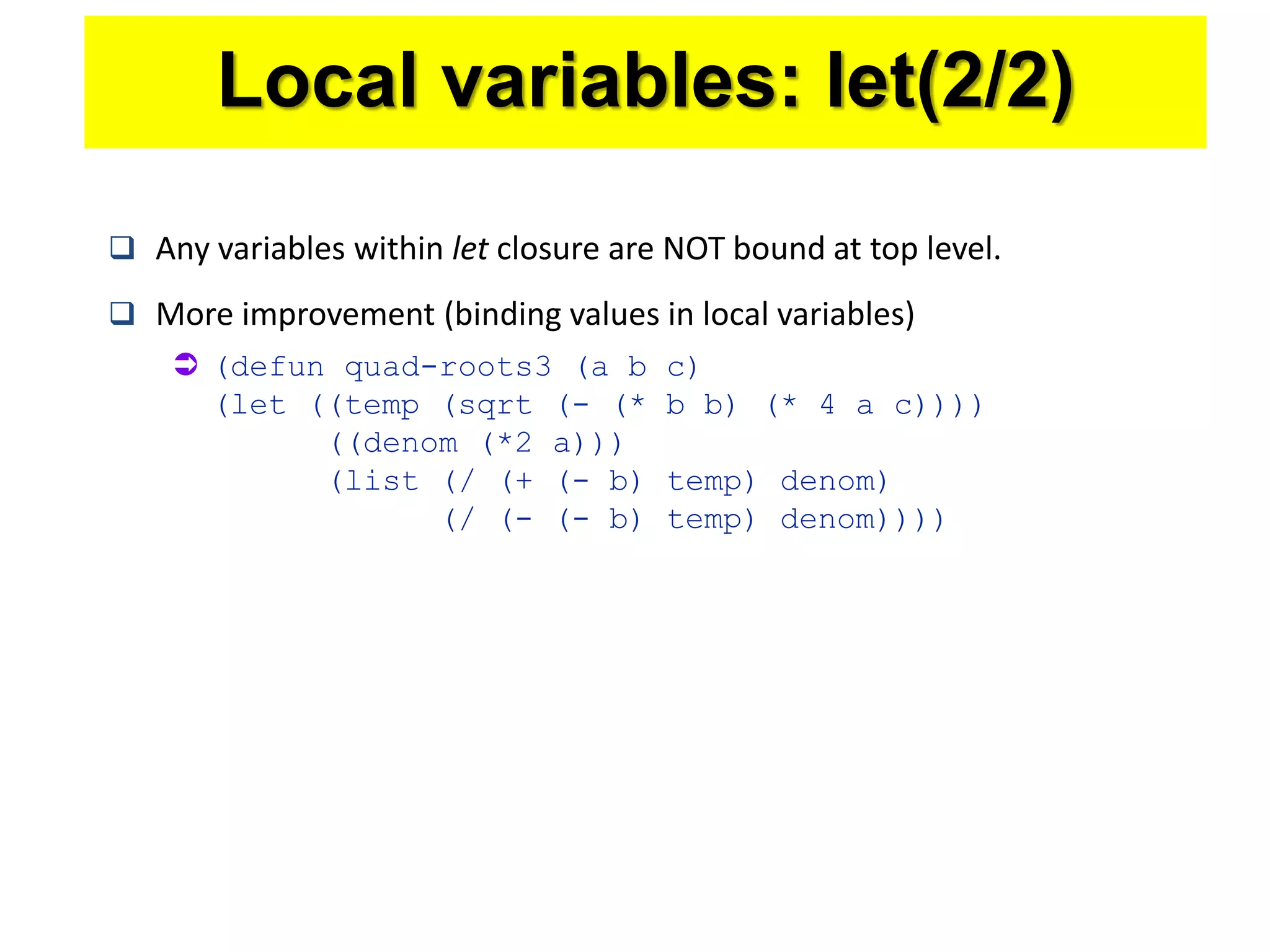  Any variables within let closure are NOT bound at top level.
 More improvement (binding values in local variables)
 (defun quad-roots3 (a b c)
(let ((temp (sqrt (- (* b b) (* 4 a c))))
((denom (*2 a)))
(list (/ (+ (- b) temp) denom)
(/ (- (- b) temp) denom))))
Local variables: let(2/2)
 