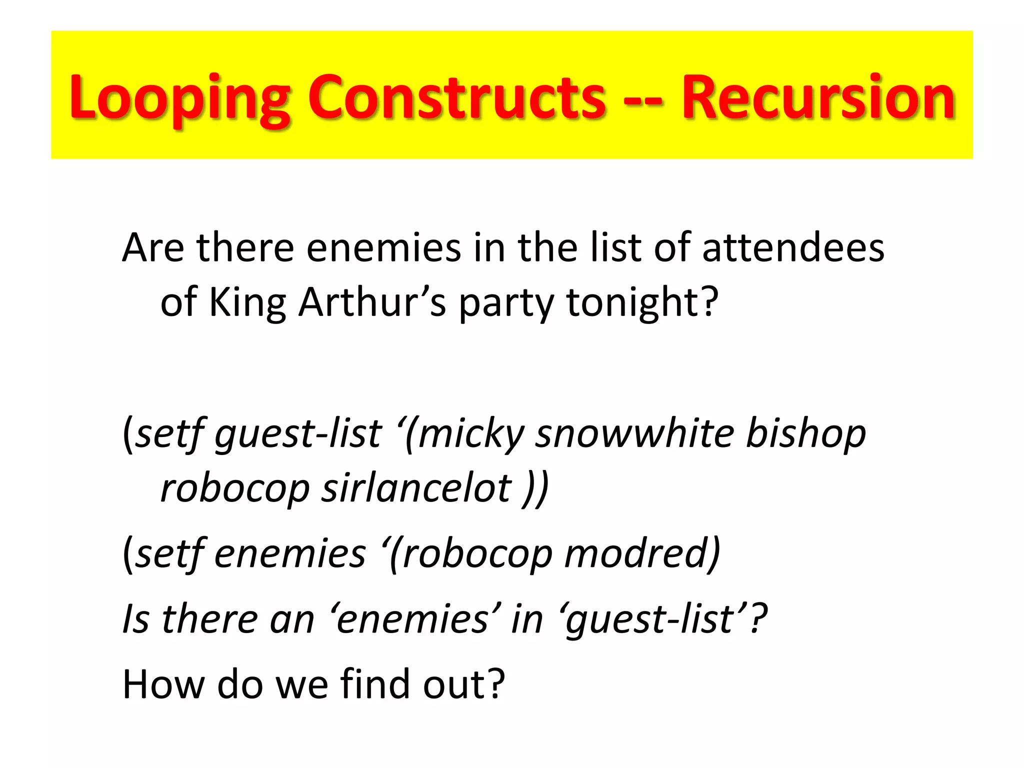 Looping Constructs -- Recursion
Are there enemies in the list of attendees
of King Arthur’s party tonight?
(setf guest-list ‘(micky snowwhite bishop
robocop sirlancelot ))
(setf enemies ‘(robocop modred)
Is there an ‘enemies’ in ‘guest-list’?
How do we find out?
 
