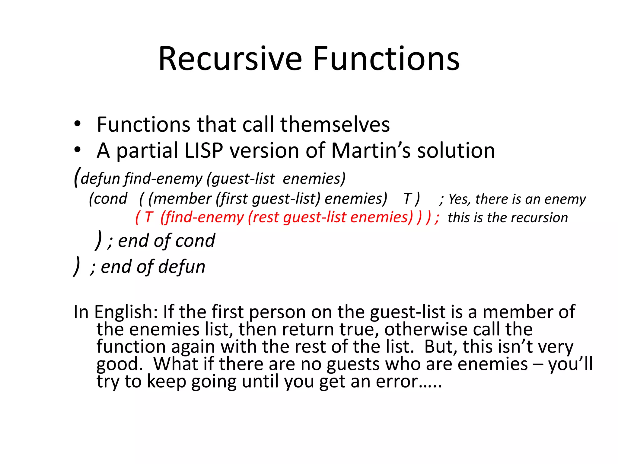 Recursive Functions
• Functions that call themselves
• A partial LISP version of Martin’s solution
(defun find-enemy (guest-list enemies)
(cond ( (member (first guest-list) enemies) T ) ; Yes, there is an enemy
( T (find-enemy (rest guest-list enemies) ) ) ; this is the recursion
) ; end of cond
) ; end of defun
In English: If the first person on the guest-list is a member of
the enemies list, then return true, otherwise call the
function again with the rest of the list. But, this isn’t very
good. What if there are no guests who are enemies – you’ll
try to keep going until you get an error…..
 
