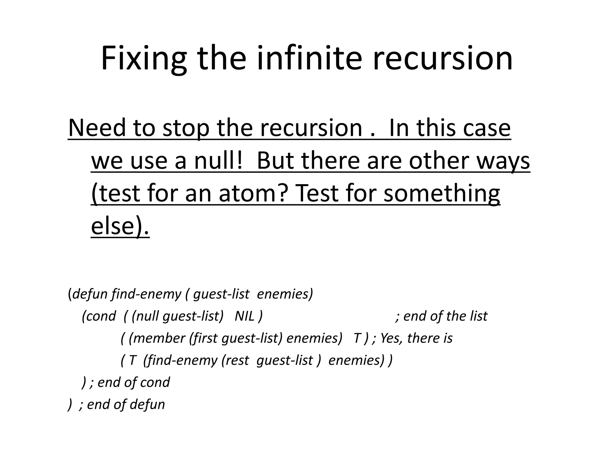 Fixing the infinite recursion
Need to stop the recursion . In this case
we use a null! But there are other ways
(test for an atom? Test for something
else).
(defun find-enemy ( guest-list enemies)
(cond ( (null guest-list) NIL ) ; end of the list
( (member (first guest-list) enemies) T ) ; Yes, there is
( T (find-enemy (rest guest-list ) enemies) )
) ; end of cond
) ; end of defun
 