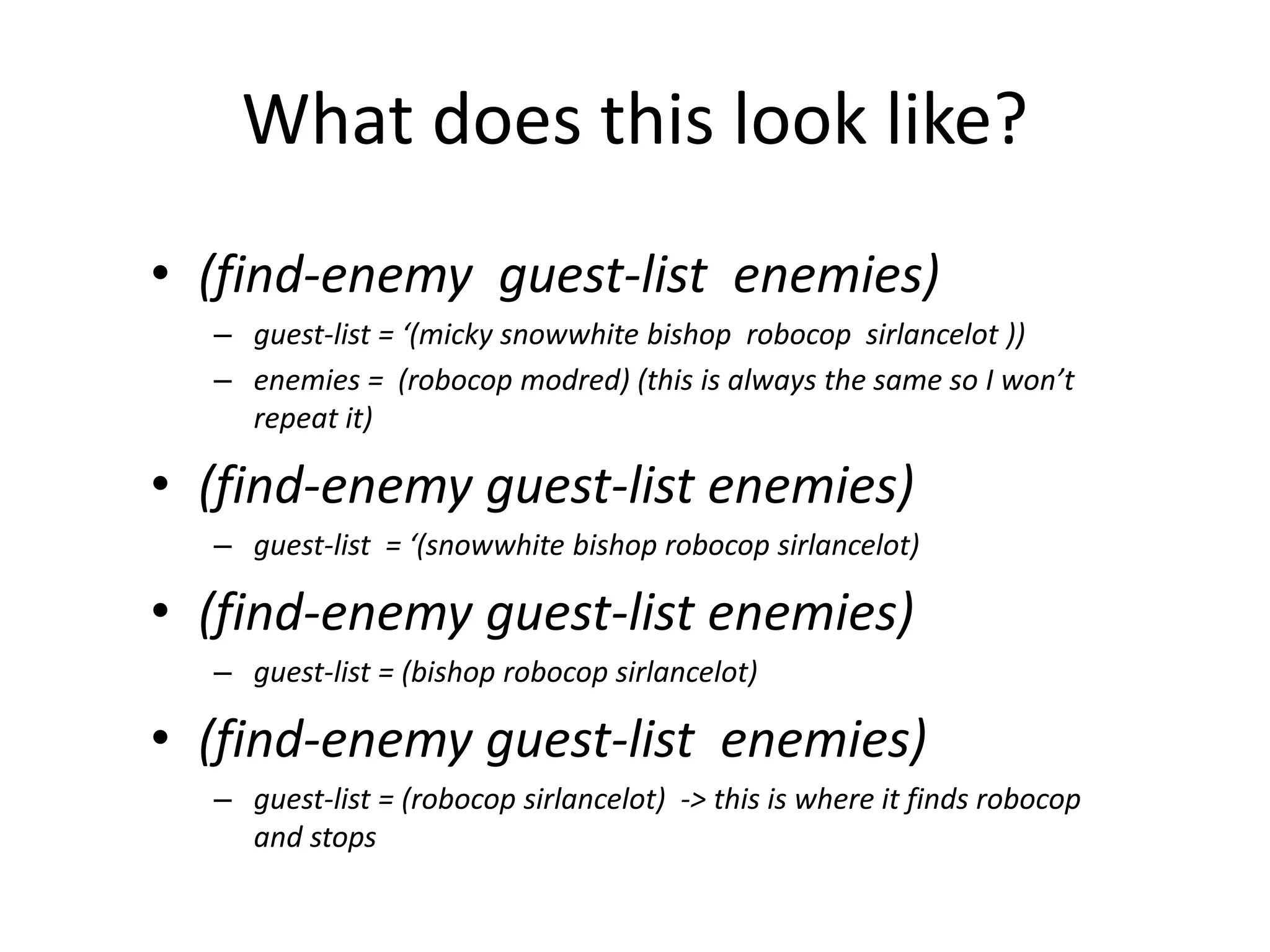 What does this look like?
• (find-enemy guest-list enemies)
– guest-list = ‘(micky snowwhite bishop robocop sirlancelot ))
– enemies = (robocop modred) (this is always the same so I won’t
repeat it)
• (find-enemy guest-list enemies)
– guest-list = ‘(snowwhite bishop robocop sirlancelot)
• (find-enemy guest-list enemies)
– guest-list = (bishop robocop sirlancelot)
• (find-enemy guest-list enemies)
– guest-list = (robocop sirlancelot) -> this is where it finds robocop
and stops
 