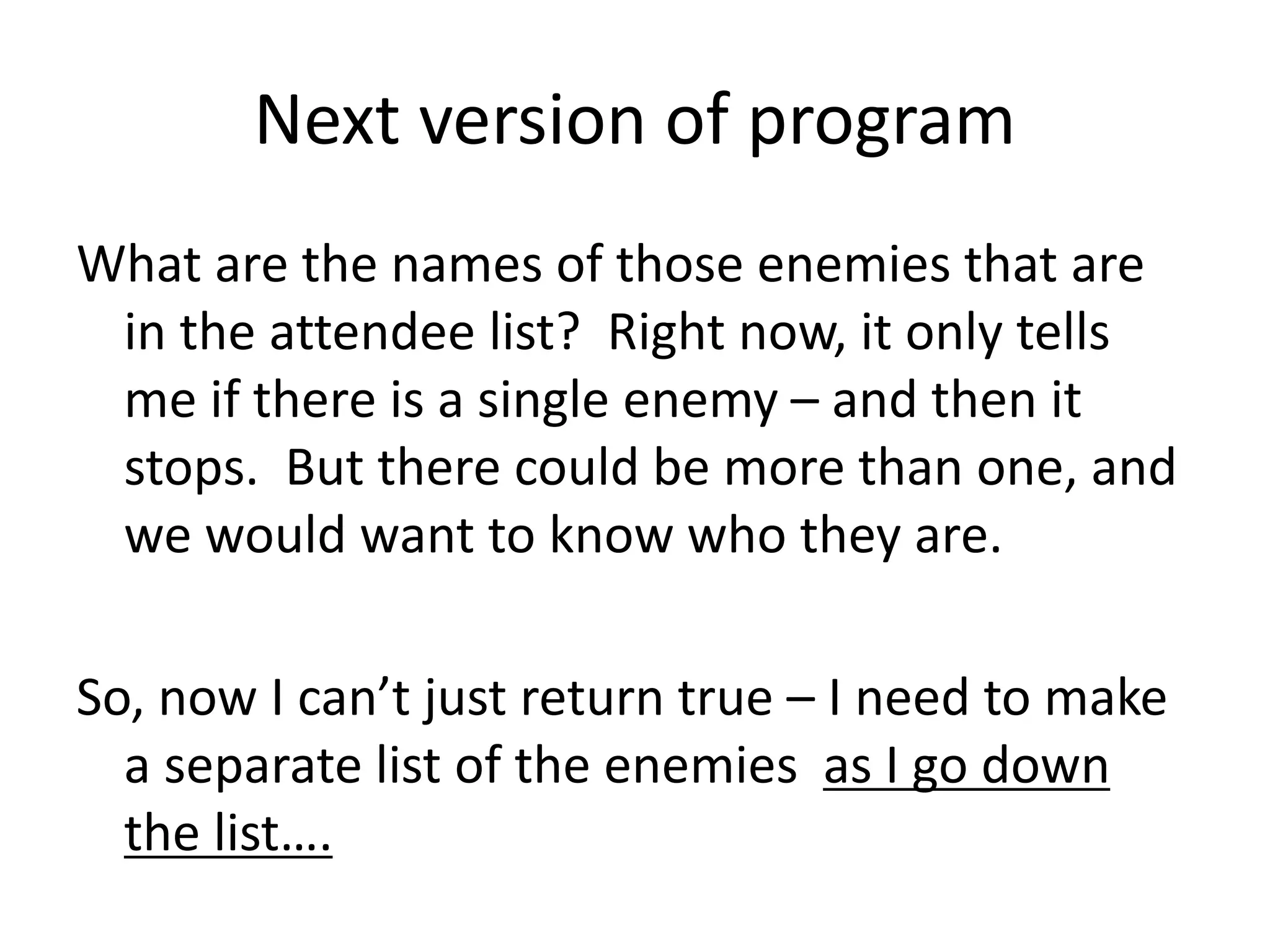Next version of program
What are the names of those enemies that are
in the attendee list? Right now, it only tells
me if there is a single enemy – and then it
stops. But there could be more than one, and
we would want to know who they are.
So, now I can’t just return true – I need to make
a separate list of the enemies as I go down
the list….
 