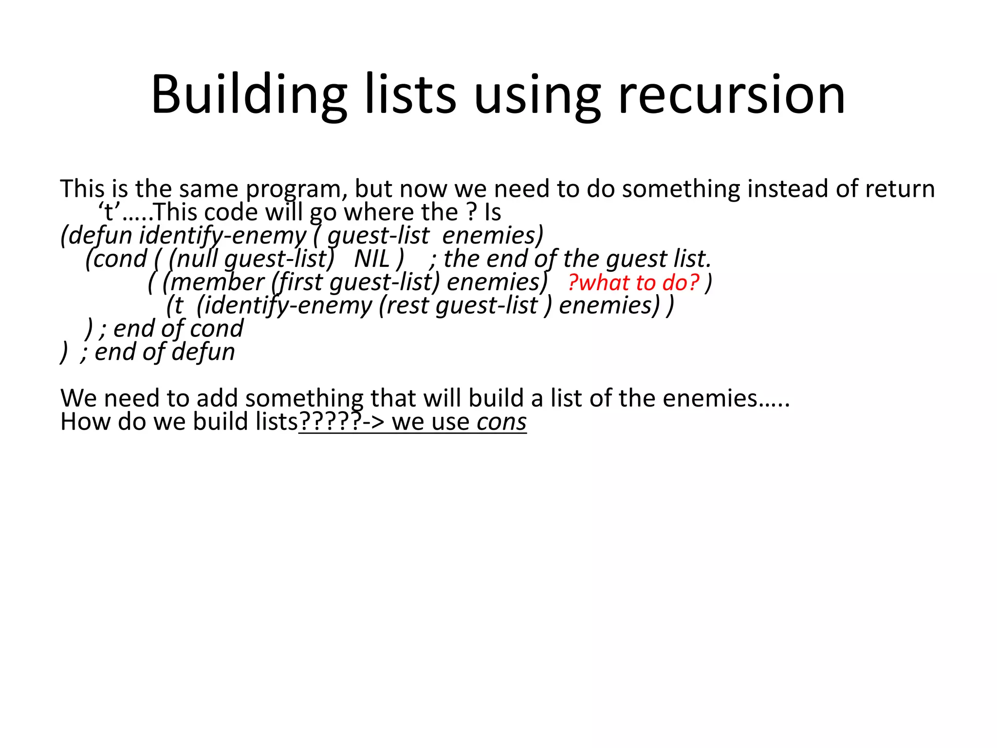 Building lists using recursion
This is the same program, but now we need to do something instead of return
‘t’…..This code will go where the ? Is
(defun identify-enemy ( guest-list enemies)
(cond ( (null guest-list) NIL ) ; the end of the guest list.
( (member (first guest-list) enemies) ?what to do? )
(t (identify-enemy (rest guest-list ) enemies) )
) ; end of cond
) ; end of defun
We need to add something that will build a list of the enemies…..
How do we build lists?????-> we use cons
 