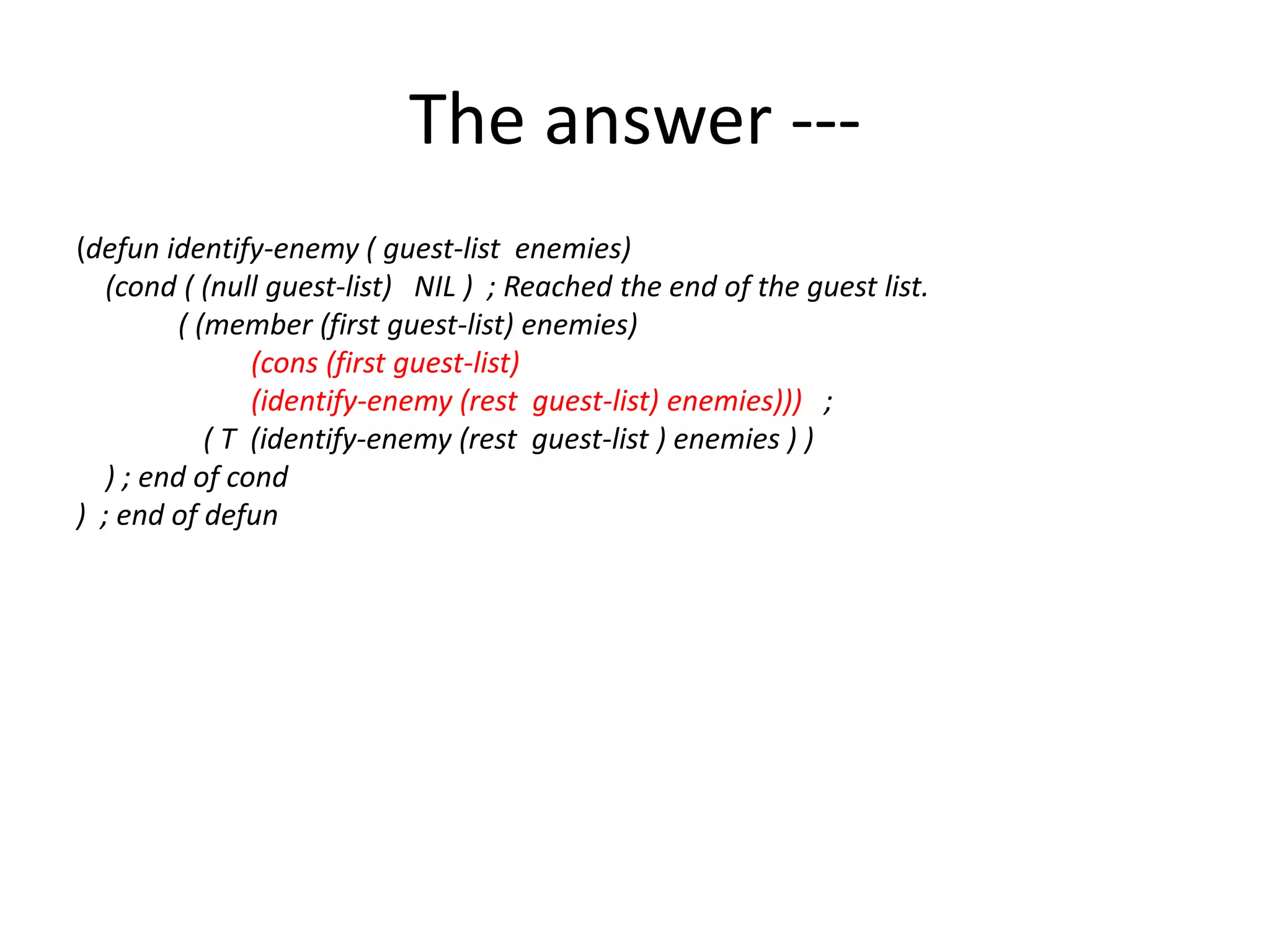 The answer ---
(defun identify-enemy ( guest-list enemies)
(cond ( (null guest-list) NIL ) ; Reached the end of the guest list.
( (member (first guest-list) enemies)
(cons (first guest-list)
(identify-enemy (rest guest-list) enemies))) ;
( T (identify-enemy (rest guest-list ) enemies ) )
) ; end of cond
) ; end of defun
 