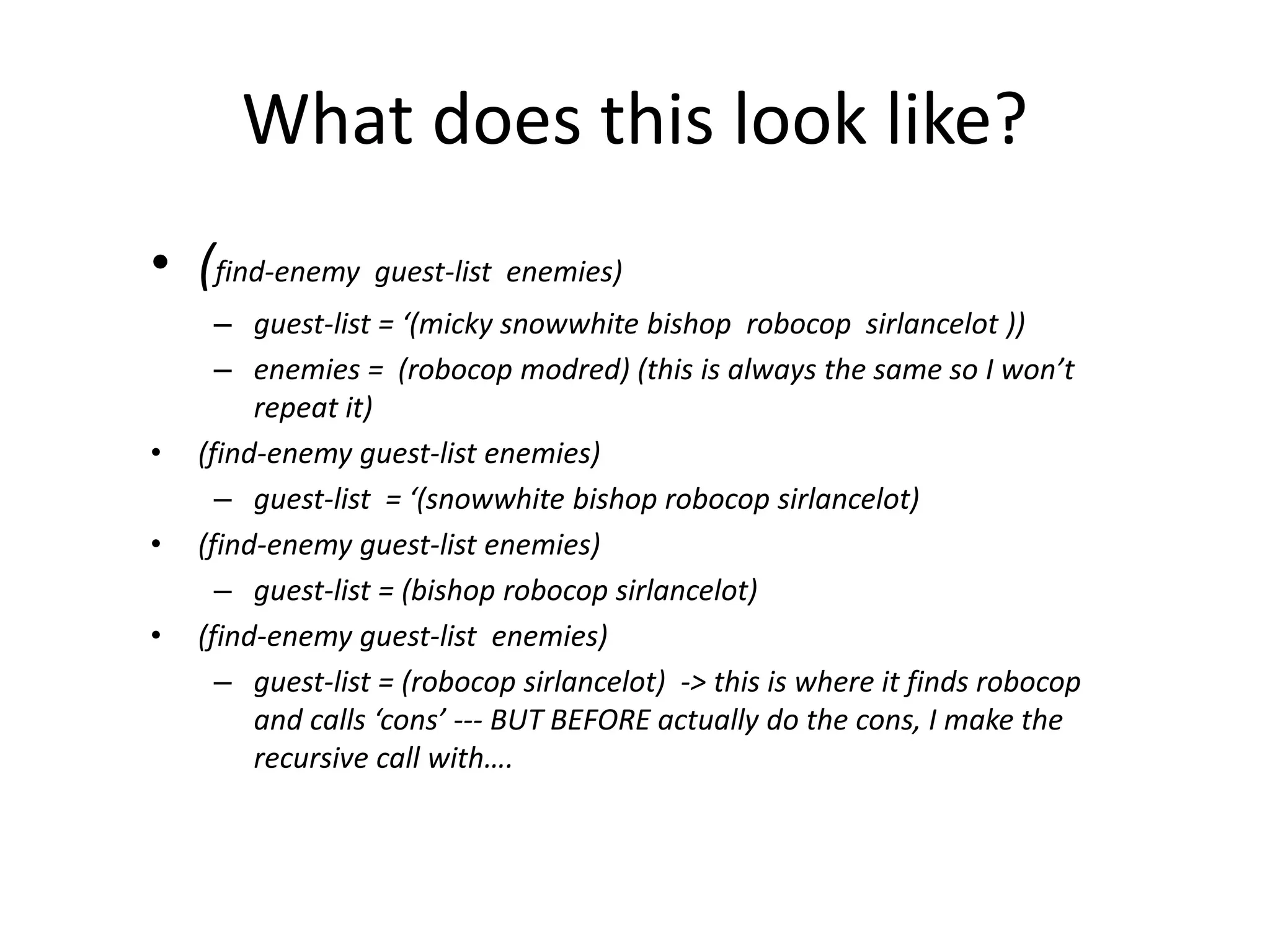 What does this look like?
• (find-enemy guest-list enemies)
– guest-list = ‘(micky snowwhite bishop robocop sirlancelot ))
– enemies = (robocop modred) (this is always the same so I won’t
repeat it)
• (find-enemy guest-list enemies)
– guest-list = ‘(snowwhite bishop robocop sirlancelot)
• (find-enemy guest-list enemies)
– guest-list = (bishop robocop sirlancelot)
• (find-enemy guest-list enemies)
– guest-list = (robocop sirlancelot) -> this is where it finds robocop
and calls ‘cons’ --- BUT BEFORE actually do the cons, I make the
recursive call with….
 