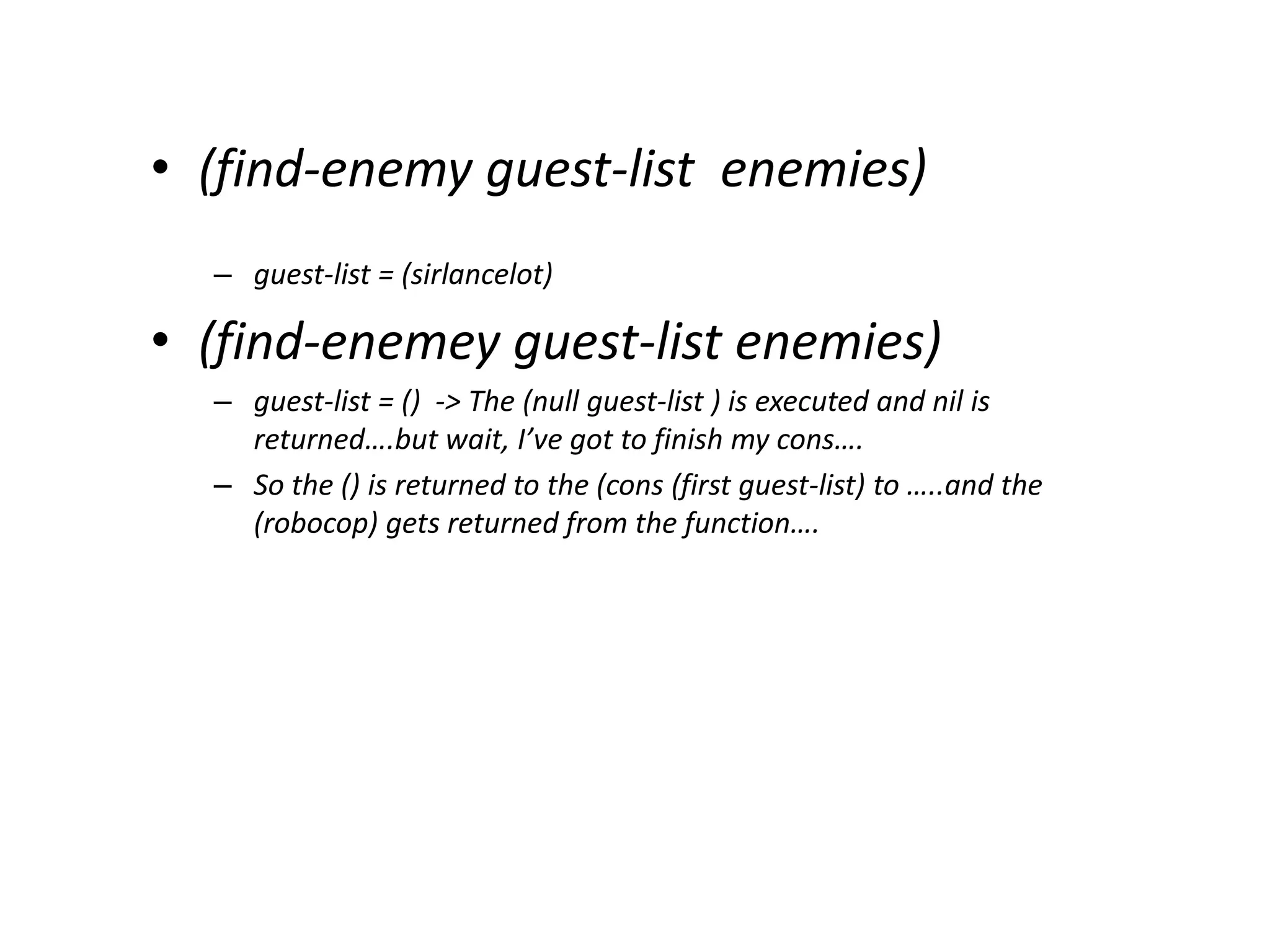 • (find-enemy guest-list enemies)
– guest-list = (sirlancelot)
• (find-enemey guest-list enemies)
– guest-list = () -> The (null guest-list ) is executed and nil is
returned….but wait, I’ve got to finish my cons….
– So the () is returned to the (cons (first guest-list) to …..and the
(robocop) gets returned from the function….
 