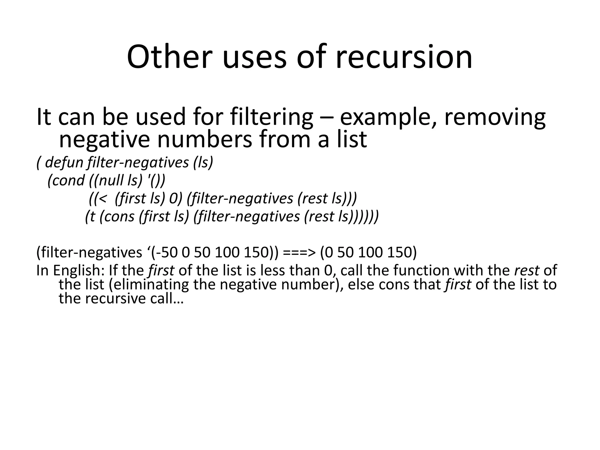 Other uses of recursion
It can be used for filtering – example, removing
negative numbers from a list
( defun filter-negatives (ls)
(cond ((null ls) '())
((< (first ls) 0) (filter-negatives (rest ls)))
(t (cons (first ls) (filter-negatives (rest ls))))))
(filter-negatives ‘(-50 0 50 100 150)) ===> (0 50 100 150)
In English: If the first of the list is less than 0, call the function with the rest of
the list (eliminating the negative number), else cons that first of the list to
the recursive call…
 