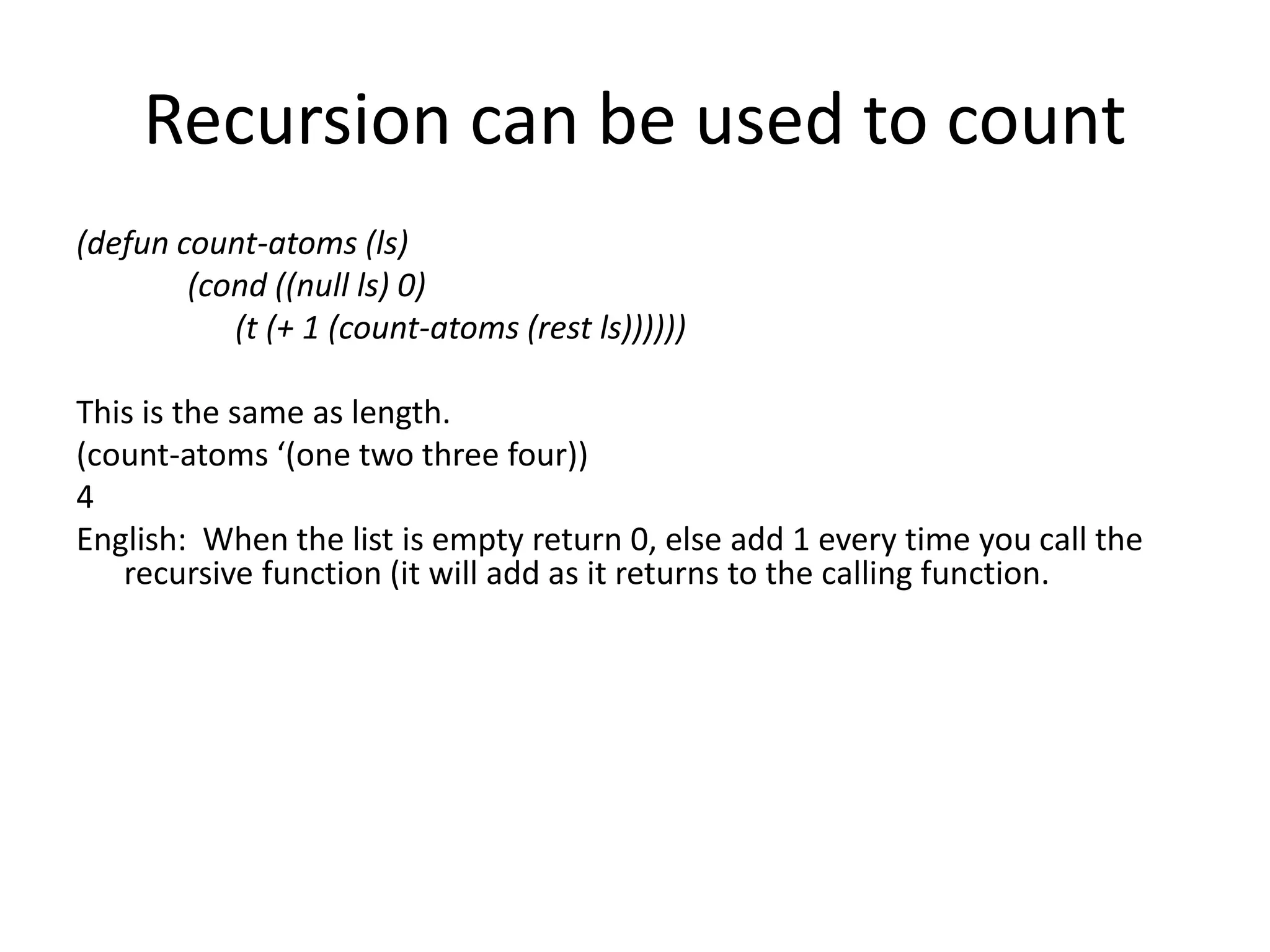 Recursion can be used to count
(defun count-atoms (ls)
(cond ((null ls) 0)
(t (+ 1 (count-atoms (rest ls))))))
This is the same as length.
(count-atoms ‘(one two three four))
4
English: When the list is empty return 0, else add 1 every time you call the
recursive function (it will add as it returns to the calling function.
 