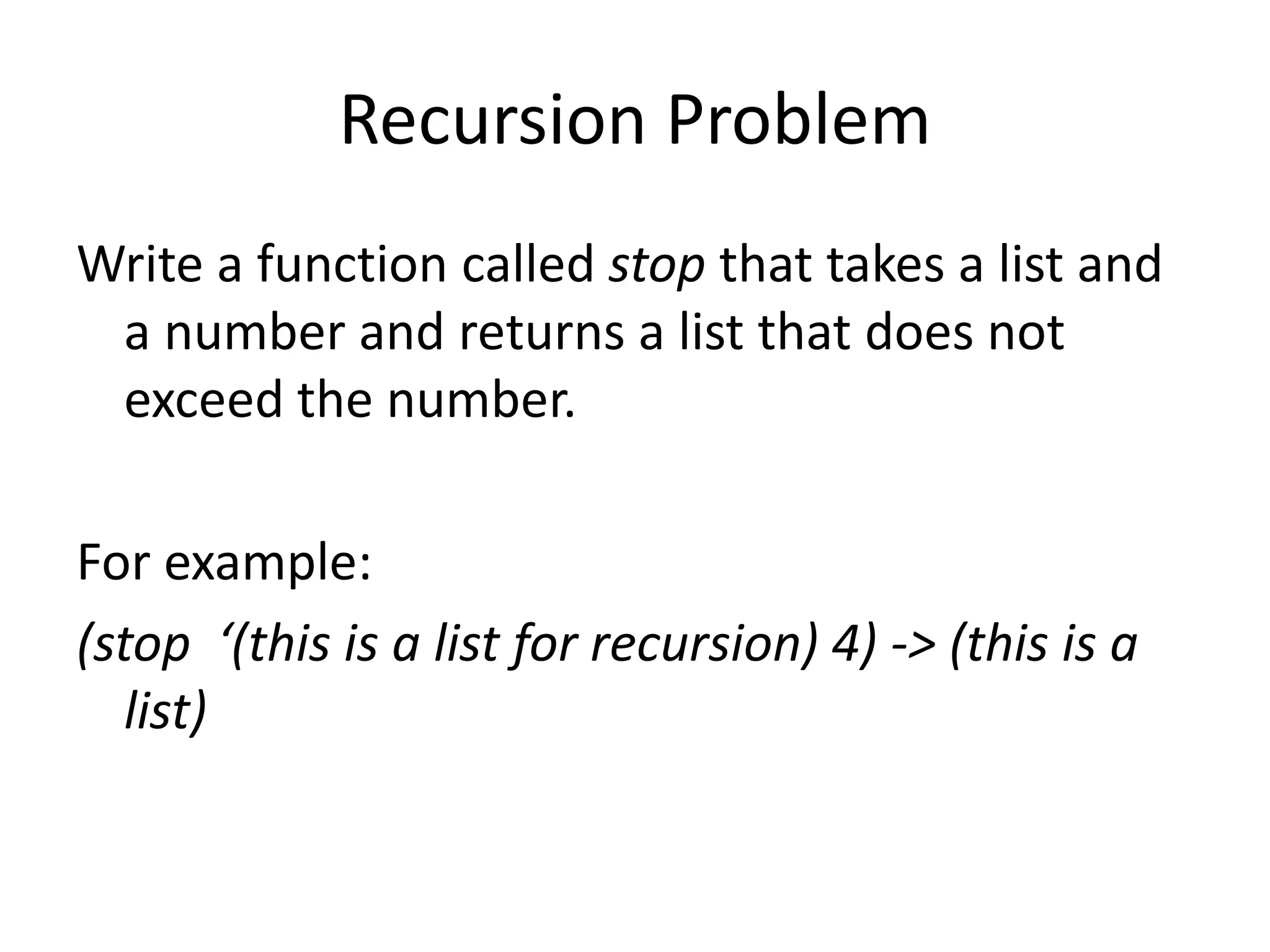 Recursion Problem
Write a function called stop that takes a list and
a number and returns a list that does not
exceed the number.
For example:
(stop ‘(this is a list for recursion) 4) -> (this is a
list)
 