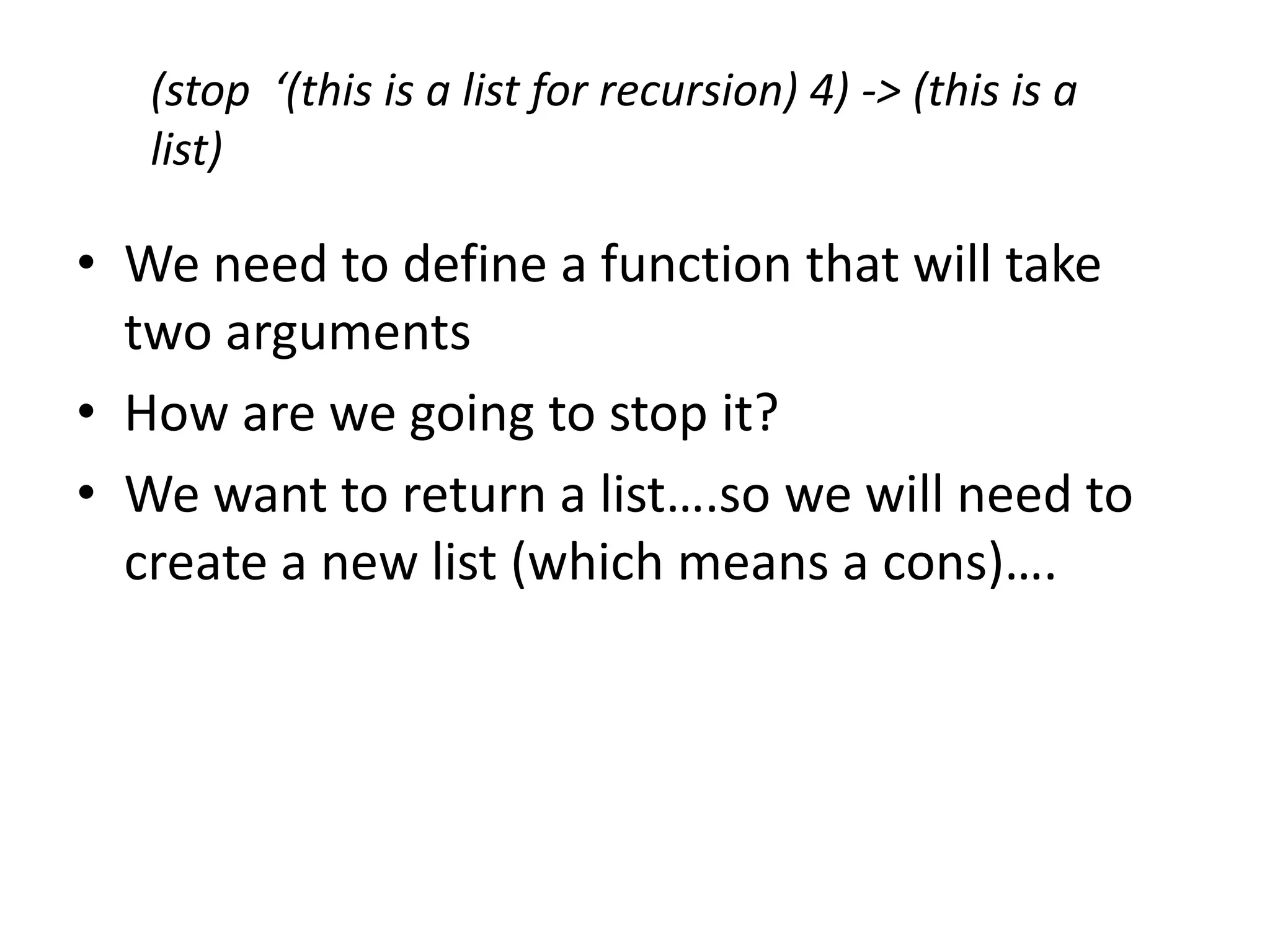 (stop ‘(this is a list for recursion) 4) -> (this is a
list)
• We need to define a function that will take
two arguments
• How are we going to stop it?
• We want to return a list….so we will need to
create a new list (which means a cons)….
 