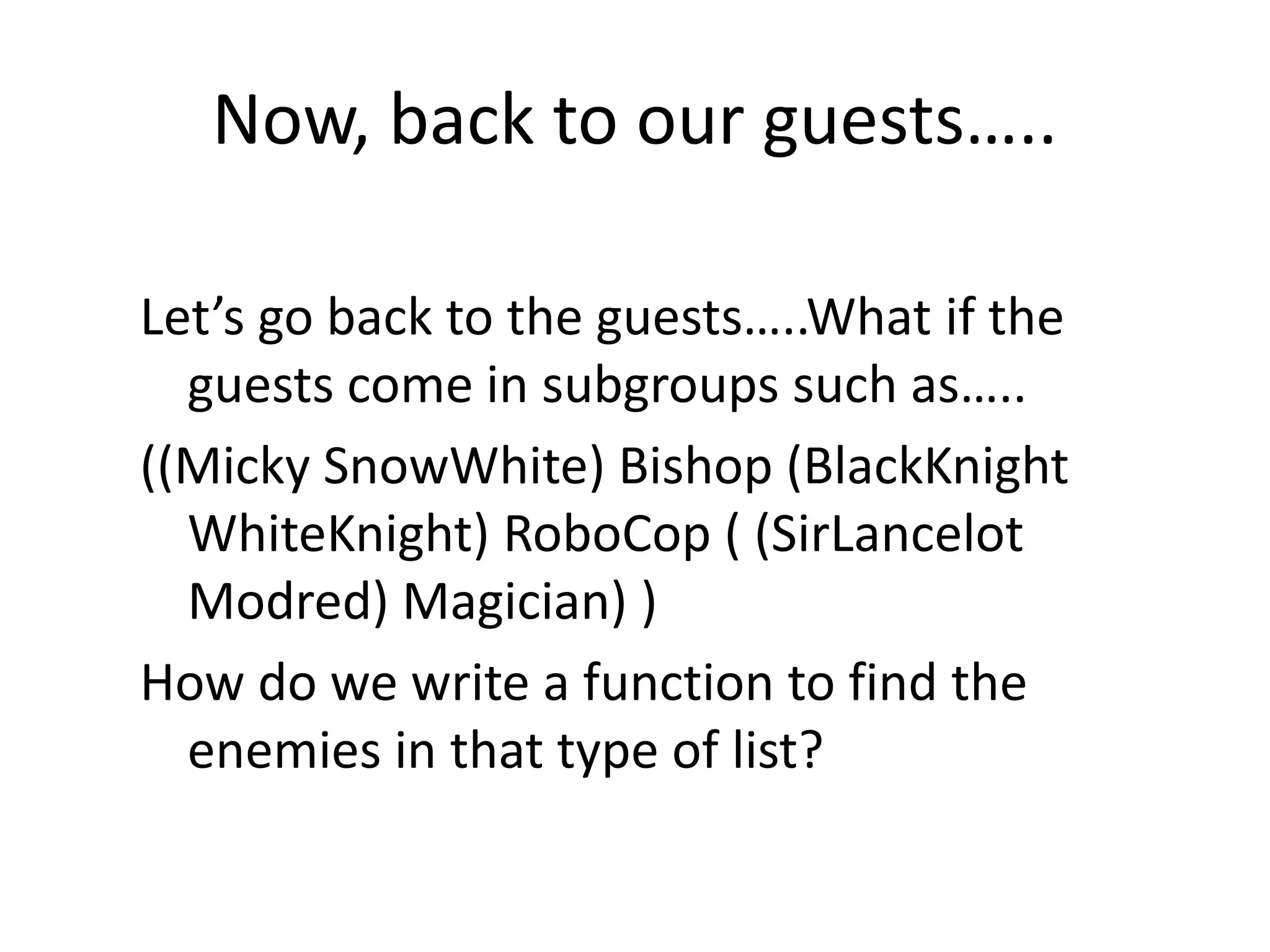 Now, back to our guests…..
Let’s go back to the guests…..What if the
guests come in subgroups such as…..
((Micky SnowWhite) Bishop (BlackKnight
WhiteKnight) RoboCop ( (SirLancelot
Modred) Magician) )
How do we write a function to find the
enemies in that type of list?
 
